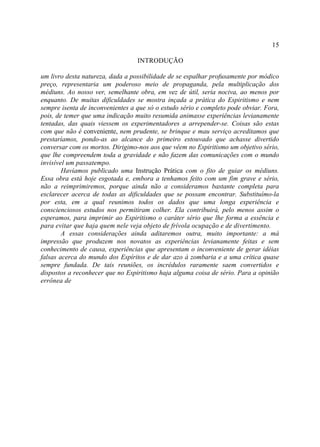 15

                                  INTRODUÇÃO

um livro desta natureza, dada a possibilidade de se espalhar profusamente por módico
preço, representaria um poderoso meio de propaganda, pela multiplicação dos
médiuns. Ao nosso ver, semelhante obra, em vez de útil, seria nociva, ao menos por
enquanto. De muitas dificuldades se mostra inçada a prática do Espiritismo e nem
sempre isenta de inconvenientes a que só o estudo sério e completo pode obviar. Fora,
pois, de temer que uma indicação muito resumida animasse experiências levianamente
tentadas, das quais viessem os experimentadores a arrepender-se. Coisas são estas
com que não é conveniente, nem prudente, se brinque e mau serviço acreditamos que
prestaríamos, pondo-as ao alcance do primeiro estouvado que achasse divertido
conversar com os mortos. Dirigimo-nos aos que vêem no Espiritismo um objetivo sério,
que lhe compreendem toda a gravidade e não fazem das comunicações com o mundo
invisível um passatempo.
        Havíamos publicado uma Instrução Prática com o fito de guiar os médiuns.
Essa obra está hoje esgotada e, embora a tenhamos feito com um fim grave e sério,
não a reimprimiremos, porque ainda não a consideramos bastante completa para
esclarecer acerca de todas as dificuldades que se possam encontrar. Substituímo-la
por esta, em a qual reunimos todos os dados que uma longa experiência e
conscienciosos estudos nos permitiram colher. Ela contribuirá, pelo menos assim o
esperamos, para imprimir ao Espiritismo o caráter sério que lhe forma a essência e
para evitar que haja quem nele veja objeto de frívola ocupação e de divertimento.
        A essas considerações ainda aditaremos outra, muito importante: a má
impressão que produzem nos novatos as experiências levianamente feitas e sem
conhecimento de causa, experiências que apresentam o inconveniente de gerar idéias
falsas acerca do mundo dos Espíritos e de dar azo à zombaria e a uma crítica quase
sempre fundada. De tais reuniões, os incrédulos raramente saem convertidos e
dispostos a reconhecer que no Espiritismo haja alguma coisa de sério. Para a opinião
errônea de
 