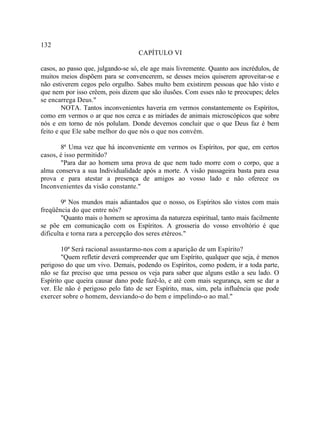132
                                   CAPÍTULO VI

casos, ao passo que, julgando-se só, ele age mais livremente. Quanto aos incrédulos, de
muitos meios dispõem para se convencerem, se desses meios quiserem aproveitar-se e
não estiverem cegos pelo orgulho. Sabes multo bem existirem pessoas que hão visto e
que nem por isso crêem, pois dizem que são ilusões. Com esses não te preocupes; deles
se encarrega Deus."
        NOTA. Tantos inconvenientes haveria em vermos constantemente os Espíritos,
como em vermos o ar que nos cerca e as miríades de animais microscópicos que sobre
nós e em torno de nós polulam. Donde devemos concluir que o que Deus faz é bem
feito e que Ele sabe melhor do que nós o que nos convém.

       8ª Uma vez que há inconveniente em vermos os Espíritos, por que, em certos
casos, é isso permitido?
       "Para dar ao homem uma prova de que nem tudo morre com o corpo, que a
alma conserva a sua Individualidade após a morte. A visão passageira basta para essa
prova e para atestar a presença de amigos ao vosso lado e não oferece os
Inconvenientes da visão constante."

        9ª Nos mundos mais adiantados que o nosso, os Espíritos são vistos com mais
freqüência do que entre nós?
        "Quanto mais o homem se aproxima da natureza espiritual, tanto mais facilmente
se põe em comunicação com os Espíritos. A grosseria do vosso envoltório é que
dificulta e torna rara a percepção dos seres etéreos."

        10ª Será racional assustarmo-nos com a aparição de um Espírito?
        "Quem refletir deverá compreender que um Espírito, qualquer que seja, é menos
perigoso do que um vivo. Demais, podendo os Espíritos, como podem, ir a toda parte,
não se faz preciso que uma pessoa os veja para saber que alguns estão a seu lado. O
Espírito que queira causar dano pode fazê-lo, e até com mais segurança, sem se dar a
ver. Ele não é perigoso pelo fato de ser Espírito, mas, sim, pela influência que pode
exercer sobre o homem, desviando-o do bem e impelindo-o ao mal."
 