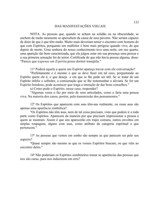 133
                         DAS MANIFESTAÇÕES VISUAIS

       NOTA. As pessoas que, quando se acham na solidão ou na obscuridade, se
enchem de medo raramente se apercebem da causa de seus pavores. Não seriam capazes
de dizer de que é que têm medo. Muito mais deveriam temer o encontro com homens do
que com Espíritos, porquanto um malfeitor é bem mais perigoso quando vivo, do que
depois de morto. Uma senhora do nosso conhecimento teve uma noite, em seu quarto,
uma aparição tão bem caracterizada, que ela julgou estar em sua presença uma pessoa e
a sua primeira sensação foi de terror. Certificada de que não havia pessoa alguma, disse:
"Parece que é apenas um Espírito posso dormir tranqüila."
                                   ;

        11ª Poderá aquele a quem um Espírito apareça travar com ele conversação?
        "Perfeitamente e é mesmo o que se deve fazer em tal caso, perguntando ao
Espírito quem ele é, o que deseja e em que se lhe pode ser útil. Se se tratar de um
Espírito infeliz e sofredor, a comiseração que se lhe testemunhar o aliviará. Se for um
Espírito bondoso, pode acontecer que traga a intenção de dar bons conselhos."
        a) Como pode o Espírito, nesse caso, responder?
        "Algumas vezes o faz por meio de sons articulados, como o faria uma pessoa
viva. Na maioria dos casos, porém, pela transmissão dos pensamentos."

       12ª Os Espíritos que aparecem com asas têm-nas realmente, ou essas asas são
apenas uma aparência simbólica?
       "Os Espíritos não têm asas, nem de tal coisa precisam, visto que podem ir a toda
parte como Espíritos. Aparecem da maneira por que precisam impressionar a pessoa a
quem se mostram. Assim é que uns aparecerão em trajes comuns, outros envoltos em
amplas roupagens, alguns com asas, como atributo da categoria espiritual a que
pertencem."

       13ª As pessoas que vemos em sonho são sempre as que parecem ser pelo seu
aspecto?
       "Quase sempre são mesmo as que os vossos Espíritos buscam, ou que vêm ao
encontro deles."

       14ª Não poderiam os Espíritos zombeteiros tomar as aparências das pessoas que
nos são caras, para nos induzirem em erro?
 