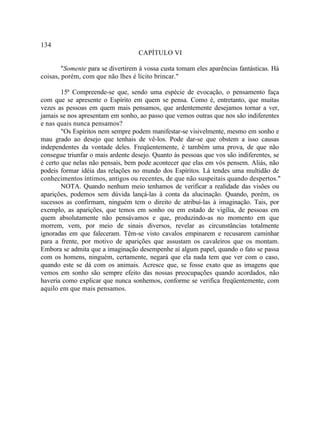 134
                                   CAPÍTULO VI

        "Somente para se divertirem à vossa custa tomam eles aparências fantásticas. Há
coisas, porém, com que não lhes é lícito brincar."

        15ª Compreende-se que, sendo uma espécie de evocação, o pensamento faça
com que se apresente o Espírito em quem se pensa. Como é, entretanto, que muitas
vezes as pessoas em quem mais pensamos, que ardentemente desejamos tornar a ver,
jamais se nos apresentam em sonho, ao passo que vemos outras que nos são indiferentes
e nas quais nunca pensamos?
        "Os Espíritos nem sempre podem manifestar-se visivelmente, mesmo em sonho e
mau grado ao desejo que tenhais de vê-los. Pode dar-se que obstem a isso causas
independentes da vontade deles. Freqüentemente, é também uma prova, de que não
consegue triunfar o mais ardente desejo. Quanto às pessoas que vos são indiferentes, se
é certo que nelas não pensais, bem pode acontecer que elas em vós pensem. Aliás, não
podeis formar idéia das relações no mundo dos Espíritos. Lá tendes uma multidão de
conhecimentos íntimos, antigos ou recentes, de que não suspeitais quando despertos."
        NOTA. Quando nenhum meio tenhamos de verificar a realidade das visões ou
aparições, podemos sem dúvida lançá-las à conta da alucinação. Quando, porém, os
sucessos as confirmam, ninguém tem o direito de atribuí-las à imaginação. Tais, por
exemplo, as aparições, que temos em sonho ou em estado de vigília, de pessoas em
quem absolutamente não pensávamos e que, produzindo-as no momento em que
morrem, vem, por meio de sinais diversos, revelar as circunstâncias totalmente
ignoradas em que faleceram. Têm-se visto cavalos empinarem e recusarem caminhar
para a frente, por motivo de aparições que assustam os cavaleiros que os montam.
Embora se admita que a imaginação desempenhe aí algum papel, quando o fato se passa
com os homens, ninguém, certamente, negará que ela nada tem que ver com o caso,
quando este se dá com os animais. Acresce que, se fosse exato que as imagens que
vemos em sonho são sempre efeito das nossas preocupações quando acordados, não
haveria como explicar que nunca sonhemos, conforme se verifica freqüentemente, com
aquilo em que mais pensamos.
 