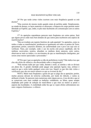 135
                         DAS MANIFESTAÇÕES VISUAIS

       16ª Por que razão certas visões ocorrem com mais freqüência quando se está
doente?
       "Elas ocorrem do mesmo modo quando estais de perfeita saúde. Simplesmente,
no estado de doença, os laços materiais se afrouxam; a fraqueza do corpo permite maior
liberdade ao Espírito, que, então, se põe mais facilmente em comunicação com os outros
Espíritos."

        17ª As aparições espontâneas parecem mais freqüentes em certos países. Será
que alguns povos estão mais bem dotados do que outros para receberem esta espécie de
manifestações?
        "Dar-se-á tenhais um registro histórico de cada aparição? As aparições, como os
ruídos e todas as manifestações, produzem-se igualmente em todos os pontos da Terra;
apresentam, porém, caracteres distintos, de conformidade com o povo em cujo seio se
verificam. Nuns, por exemplo, onde o uso da escrita está pouco espalhado, não há
médiuns escreventes; noutros, abundam os médiuns desta natureza; entre outros,
observam-se mais os ruídos e os movimentos do que as manifestações inteligentes, por
serem estas menos apreciadas e procuradas."

        18ª Por que é que as aparições se dão de preferência à noite? Não indica isso que
elas são efeito do silêncio e da obscuridade sobre a imaginação?
        "Pela mesma razão por que vedes, durante a noite, as estrelas e não as divisais
em pleno dia. A grande claridade pode apagar uma aparição ligeira; mas, errôneo é
supor-se que a noite tenha qualquer coisa com isso. Inquiri os que têm tido visões e
verificareis que são em maior número os que as tiveram de dia."
        NOTA. Muito mais freqüentes e gerais do que se julga são as aparições; porém,
muitas pessoas deixam de torná-las conhecidas, por medo do ridículo, e outras as
atribuem à ilusão. Se parecem mais numerosas entre alguns povos, é isso devido a que aí
se conservam com mais cuidado as tradições verdadeiras, ou falsas, quase sempre
ampliadas pelo poder de sedução do maravilhoso a que mais ou menos se preste o
aspecto das localidades. A credulidade então faz que se vejam efeitos sobrenaturais nos
mais vulgares fenômenos: o silêncio
 