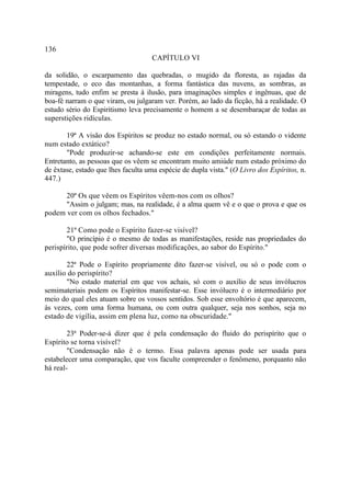 136
                                    CAPÍTULO VI

da solidão, o escarpamento das quebradas, o mugido da floresta, as rajadas da
tempestade, o eco das montanhas, a forma fantástica das nuvens, as sombras, as
miragens, tudo enfim se presta à ilusão, para imaginações simples e ingênuas, que de
boa-fé narram o que viram, ou julgaram ver. Porém, ao lado da ficção, há a realidade. O
estudo sério do Espiritismo leva precisamente o homem a se desembaraçar de todas as
superstições ridículas.

       19ª A visão dos Espíritos se produz no estado normal, ou só estando o vidente
num estado extático?
       "Pode produzir-se achando-se este em condições perfeitamente normais.
Entretanto, as pessoas que os vêem se encontram muito amiúde num estado próximo do
de êxtase, estado que lhes faculta uma espécie de dupla vista." (O Livro dos Espíritos, n.
447.)

      20ª Os que vêem os Espíritos vêem-nos com os olhos?
      "Assim o julgam; mas, na realidade, é a alma quem vê e o que o prova e que os
podem ver com os olhos fechados."

       21ª Como pode o Espírito fazer-se visível?
       "O princípio é o mesmo de todas as manifestações, reside nas propriedades do
perispírito, que pode sofrer diversas modificações, ao sabor do Espírito."

       22ª Pode o Espírito propriamente dito fazer-se visível, ou só o pode com o
auxílio do perispírito?
       "No estado material em que vos achais, só com o auxílio de seus invólucros
semimateriais podem os Espíritos manifestar-se. Esse invólucro é o intermediário por
meio do qual eles atuam sobre os vossos sentidos. Sob esse envoltório é que aparecem,
às vezes, com uma forma humana, ou com outra qualquer, seja nos sonhos, seja no
estado de vigília, assim em plena luz, como na obscuridade."

        23ª Poder-se-á dizer que é pela condensação do fluido do perispírito que o
Espírito se torna visível?
        "Condensação não é o termo. Essa palavra apenas pode ser usada para
estabelecer uma comparação, que vos faculte compreender o fenômeno, porquanto não
há real-
 