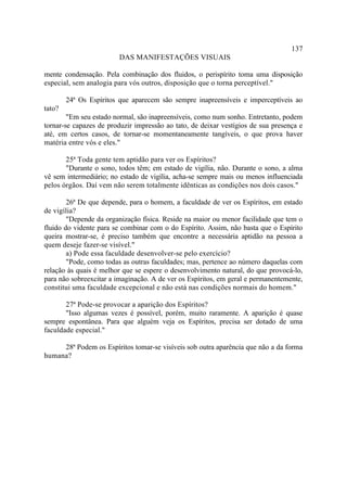 137
                         DAS MANIFESTAÇÕES VISUAIS

mente condensação. Pela combinação dos fluidos, o perispírito toma uma disposição
especial, sem analogia para vós outros, disposição que o torna perceptível."

        24ª Os Espíritos que aparecem são sempre inapreensíveis e imperceptíveis ao
tato?
        "Em seu estado normal, são inapreensíveis, como num sonho. Entretanto, podem
tornar-se capazes de produzir impressão ao tato, de deixar vestígios de sua presença e
até, em certos casos, de tornar-se momentaneamente tangíveis, o que prova haver
matéria entre vós e eles."

       25ª Toda gente tem aptidão para ver os Espíritos?
       "Durante o sono, todos têm; em estado de vigília, não. Durante o sono, a alma
vê sem intermediário; no estado de vigília, acha-se sempre mais ou menos influenciada
pelos órgãos. Daí vem não serem totalmente idênticas as condições nos dois casos."

        26ª De que depende, para o homem, a faculdade de ver os Espíritos, em estado
de vigília?
        "Depende da organização física. Reside na maior ou menor facilidade que tem o
fluido do vidente para se combinar com o do Espírito. Assim, não basta que o Espírito
queira mostrar-se, é preciso também que encontre a necessária aptidão na pessoa a
quem deseje fazer-se visível."
        a) Pode essa faculdade desenvolver-se pelo exercício?
        "Pode, como todas as outras faculdades; mas, pertence ao número daquelas com
relação às quais é melhor que se espere o desenvolvimento natural, do que provocá-lo,
para não sobreexcitar a imaginação. A de ver os Espíritos, em geral e permanentemente,
constitui uma faculdade excepcional e não está nas condições normais do homem."

       27ª Pode-se provocar a aparição dos Espíritos?
       "Isso algumas vezes é possível, porém, muito raramente. A aparição é quase
sempre espontânea. Para que alguém veja os Espíritos, precisa ser dotado de uma
faculdade especial."

     28ª Podem os Espíritos tomar-se visíveis sob outra aparência que não a da forma
humana?
 