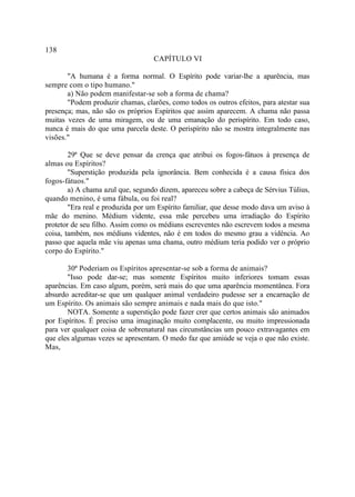 138
                                   CAPÍTULO VI

       "A humana é a forma normal. O Espírito pode variar-lhe a aparência, mas
sempre com o tipo humano."
       a) Não podem manifestar-se sob a forma de chama?
       "Podem produzir chamas, clarões, como todos os outros efeitos, para atestar sua
presença; mas, não são os próprios Espíritos que assim aparecem. A chama não passa
muitas vezes de uma miragem, ou de uma emanação do perispírito. Em todo caso,
nunca é mais do que uma parcela deste. O perispírito não se mostra integralmente nas
visões."

        29ª Que se deve pensar da crença que atribui os fogos-fátuos à presença de
almas ou Espíritos?
        "Superstição produzida pela ignorância. Bem conhecida é a causa física dos
fogos-fátuos."
        a) A chama azul que, segundo dizem, apareceu sobre a cabeça de Sérvius Túlius,
quando menino, é uma fábula, ou foi real?
        "Era real e produzida por um Espírito familiar, que desse modo dava um aviso à
mãe do menino. Médium vidente, essa mãe percebeu uma irradiação do Espírito
protetor de seu filho. Assim como os médiuns escreventes não escrevem todos a mesma
coisa, também, nos médiuns videntes, não é em todos do mesmo grau a vidência. Ao
passo que aquela mãe viu apenas uma chama, outro médium teria podido ver o próprio
corpo do Espírito."

       30ª Poderiam os Espíritos apresentar-se sob a forma de animais?
       "Isso pode dar-se; mas somente Espíritos muito inferiores tomam essas
aparências. Em caso algum, porém, será mais do que uma aparência momentânea. Fora
absurdo acreditar-se que um qualquer animal verdadeiro pudesse ser a encarnação de
um Espírito. Os animais são sempre animais e nada mais do que isto."
       NOTA. Somente a superstição pode fazer crer que certos animais são animados
por Espíritos. É preciso uma imaginação muito complacente, ou muito impressionada
para ver qualquer coisa de sobrenatural nas circunstâncias um pouco extravagantes em
que eles algumas vezes se apresentam. O medo faz que amiúde se veja o que não existe.
Mas,
 