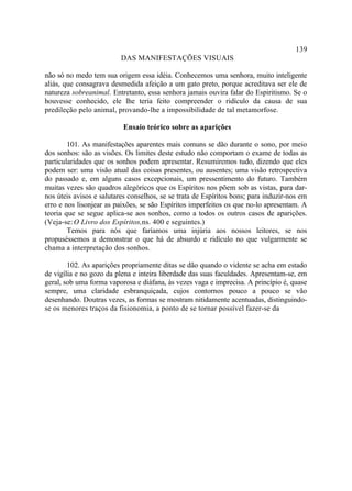 139
                          DAS MANIFESTAÇÕES VISUAIS

não só no medo tem sua origem essa idéia. Conhecemos uma senhora, muito inteligente
aliás, que consagrava desmedida afeição a um gato preto, porque acreditava ser ele de
natureza sobreanimal. Entretanto, essa senhora jamais ouvira falar do Espiritismo. Se o
houvesse conhecido, ele lhe teria feito compreender o ridículo da causa de sua
predileção pelo animal, provando-lhe a impossibilidade de tal metamorfose.

                          Ensaio teórico sobre as aparições

        101. As manifestações aparentes mais comuns se dão durante o sono, por meio
dos sonhos: são as visões. Os limites deste estudo não comportam o exame de todas as
particularidades que os sonhos podem apresentar. Resumiremos tudo, dizendo que eles
podem ser: uma visão atual das coisas presentes, ou ausentes; uma visão retrospectiva
do passado e, em alguns casos excepcionais, um pressentimento do futuro. Também
muitas vezes são quadros alegóricos que os Espíritos nos põem sob as vistas, para dar-
nos úteis avisos e salutares conselhos, se se trata de Espíritos bons; para induzir-nos em
erro e nos lisonjear as paixões, se são Espíritos imperfeitos os que no-lo apresentam. A
teoria que se segue aplica-se aos sonhos, como a todos os outros casos de aparições.
(Veja-se: O Livro dos Espíritos,ns. 400 e seguintes.)
        Temos para nós que faríamos uma injúria aos nossos leitores, se nos
propuséssemos a demonstrar o que há de absurdo e ridículo no que vulgarmente se
chama a interpretação dos sonhos.

        102. As aparições propriamente ditas se dão quando o vidente se acha em estado
de vigília e no gozo da plena e inteira liberdade das suas faculdades. Apresentam-se, em
geral, sob uma forma vaporosa e diáfana, às vezes vaga e imprecisa. A princípio é, quase
sempre, uma claridade esbranquiçada, cujos contornos pouco a pouco se vão
desenhando. Doutras vezes, as formas se mostram nitidamente acentuadas, distinguindo-
se os menores traços da fisionomia, a ponto de se tornar possível fazer-se da
 