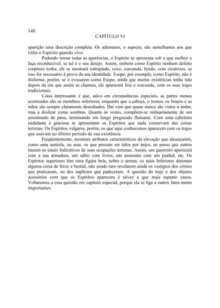 140
                                   CAPÍTULO VI

aparição uma descrição completa. Os ademanes, o aspecto, são semelhantes aos que
tinha o Espírito quando vivo.
        Podendo tomar todas as aparências, o Espírito se apresenta sob a que melhor o
faça reconhecível, se tal é o seu desejo. Assim, embora como Espírito nenhum defeito
corpóreo tenha, ele se mostrará estropiado, coxo, corcunda, ferido, com cicatrizes, se
isso for necessário à prova da sua identidade. Esopo, por exemplo, como Espírito, não é
disforme; porém, se o evocarem como Esopo, ainda que muitas existências tenha tido
depois da em que assim se chamou, ele aparecerá feio e corcunda, com os seus trajes
tradicionais.
        Coisa interessante é que, salvo em circunstâncias especiais, as partes menos
acentuadas são os membros inferiores, enquanto que a cabeça, o tronco, os braços e as
mãos são sempre claramente desenhados. Daí vem que quase nunca são vistos a andar,
mas a deslizar como sombras. Quanto às vestes, compõem-se ordinariamente de um
amontoado de pano, terminando em longo pregueado flutuante. Com uma cabeleira
ondulante e graciosa se apresentam os Espíritos que nada conservam das coisas
terrenas. Os Espíritos vulgares, porém, os que aqui conhecemos aparecem com os trajos
que usavam no último período de sua existência.
        Freqüentemente, mostram atributos característicos da elevação que alcançaram,
como uma auréola, ou asas, os que possam ser tidos por anjos, ao passo que outros
trazem os sinais Indicativos de suas ocupações terrenas. Assim, um guerreiro aparecerá
com a sua armadura, um sábio com livros, um assassino com um punhal, etc. Os
Espíritos superiores têm uma figura bela, nobre e serena; os mais Inferiores denotam
alguma coisa de feroz e bestial, não sendo raro revelarem ainda os vestígios dos crimes
que praticaram, ou dos suplícios que padeceram. A questão do traje e dos objetos
acessórios com que os Espíritos aparecem é talvez a que mais espanto causa.
Voltaremos a essa questão em capítulo especial, porque ela se liga a outros fatos muito
importantes.
 