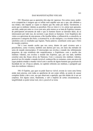 141
                           DAS MANIFESTAÇÕES VISUAIS

         103. Dissemos que as aparições têm algo de vaporoso. Em certos casos, poder-
se-ia compará-las à imagem que se reflete num espelho sem aço e que, não obstante a
sua nitidez, não impede se vejam os objetos que lhe estão por detrás. Geralmente, é
assim que os médiuns videntes as percebem. Eles as vêem ir e vir, entrar num aposento,
sair dele, andar por entre os vivos com ares, pelo menos se se trata de Espíritos comuns,
de participarem ativamente de tudo o que os homens fazem ao derredor deles, de se
interessarem por tudo isso, de ouvirem o que dizem os humanos. Com freqüência são
vistos a se aproximar de uma pessoa, a lhe insuflar idéias, a influenciá-la, a consolá-la, se
pertencem à categoria dos bons, a escarnecê-la, se são malignos, a se mostrar tristes ou
satisfeitos com os resultados que logram. Numa palavra: constituem como que o forro
do mundo corpóreo.
         Tal é esse mundo oculto que nos cerca, dentro do qual vivemos sem o
percebermos, como vivemos, também sem darmos por isso, em meio das miríades de
seres do mundo microscópico. O microscópio nos revelou o mundo dos infinitamente
pequenos, de cuja existência não suspeitávamos; o Espiritismo, com o auxílio dos
médiuns videntes, nos revelou o mundo dos Espíritos, que, por seu lado, também
constitui uma das forças ativas da Natureza. Com o concurso dos médiuns videntes,
possível nos foi estudar o mundo invisível, conhecer-lhe os costumes, como um povo de
cegos poderia estudar o mundo visível com o auxílio de alguns homens que gozassem da
faculdade de ver. (Veja-se adiante, no capítulo referente aos médiuns, o parágrafo que
trata dos médiuns videntes.)

       104. O Espírito, que quer ou pode fazer-se visível, reveste às vezes uma forma
ainda mais precisa, com todas as aparências de um corpo sólido, ao ponto de causar
completa ilusão e dar a crer, aos que observam a aparição, que têm diante de si um ser
corpóreo. Em alguns casos, finalmente, e sob o império de certas circunstancias, a
tangibilidade se pode tornar real, isto é, possível se torna
 
