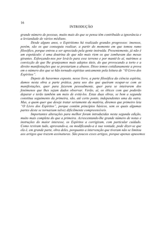 16
                                  INTRODUÇÃO

grande número de pessoas, muito mais do que se pensa têm contribuído a ignorância e
a leviandade de vários médiuns.
        Desde alguns anos, o Espiritismo há realizado grandes progressos: imensos,
porém, são os que conseguiu realizar, a partir do momento em que tomou rumo
filosófico, porque entrou a ser apreciado pela gente instruída. Presentemente, já não é
um espetáculo: é uma doutrina de que não mais riem os que zombavam das mesas
girantes. Esforçando-nos por levá-lo para esse terreno e por mantê-lo aí, nutrimos a
convicção de que lhe granjeamos mais adeptos úteis, do que provocando a torto e a
direito manifestações que se prestariam a abusos. Disso temos cotidianamente a prova
em o número dos que se hão tornado espíritas unicamente pela leitura de “O Livro dos
Espíritos”.
        Depois de havermos exposto, nesse livro, a parte filosófica da ciência espírita,
damos nesta obra a parte prática, para uso dos que queiram ocupar-se com as
manifestações, quer para fazerem pessoalmente, quer para se inteirarem dos
fenômenos que lhes sejam dados observar. Verão, aí, os óbices com que poderão
deparar e terão também um meio de evitá-los. Estas duas obras, se bem a segunda
constitua seguimento da primeira, são, até certo ponto, independentes uma da outra.
Mas, a quem quer que deseje tratar seriamente da matéria, diremos que primeiro leia
“O Livro dos Espíritos”, porque contém princípios básicos, sem os quais algumas
partes deste se tornariam talvez dificilmente compreensíveis.
        Importantes alterações para melhor foram introduzidas nesta segunda edição,
muito mais completa do que a primeira. Acrescentando-lhe grande número de notas e
instruções do maior interesse, os Espíritos a corrigiram, com particular cuidado.
Como reviram tudo, aprovando-a, ou modificando-a à sua vontade, pode dizer-se que
ela é, em grande parte, obra deles, porquanto a intervenção que tiveram não se limitou
aos artigos que trazem assinaturas. São poucos esses artigos, porque apenas apusemos
 