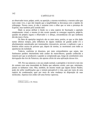 142
                                      CAPÍTULO VI

ao observador tocar, palpar, sentir, na aparição, a mesma resistência, o mesmo calor que
num corpo vivo, o que não impede que a tangibilidade se desvaneça com a rapidez do
relâmpago. Nesses casos, já não é somente com o olhar que se nota a presença do
Espírito, mas também pelo sentido tátil.
        Dado se possa atribuir à ilusão ou a uma espécie de fascinação a aparição
simplesmente visual, o mesmo já não ocorre quando se consegue segurá-la, palpá-la,
quando ela própria segura o observador e o abraça, circunstâncias em que nenhuma
dúvida mais é lícita.
        Os fatos de aparições tangíveis são os mais raros; porém, os que se têm dado
nestes últimos tempos, pela influência de alguns médiuns de grande poder (1) e
absolutamente autenticados por testemunhos irrecusáveis, provam e explicam o que a
história refere acerca de pessoas que, depois de mortas, se mostraram com todas as
aparências da realidade.
        Todavia, conforme já dissemos, por mais extraordinários que sejam, tais
fenômenos perdem inteiramente todo caráter de maravilhosos, quando conhecida a
maneira por que se produzem e quando se compreende que, longe de constituírem uma
derrogação das leis da Natureza, são apenas efeito de uma aplicação dessas leis.

       105. Por sua natureza e em seu estado normal, o perispírito é invisível e tem isto
de comum com uma imensidade de fluidos que sabemos existir, sem que, entretanto,
jamais os tenhamos visto. Mas, também, do mesmo modo que alguns desses fluidos,
pode ele sofrer modificações que o tornem perceptível à vista, quer por meio de uma
espécie de condensação, quer por meio de uma mudança na disposição de suas
moléculas. Aparece-nos então sob uma forma vaporosa.

       __________
       (1)Entre outros, o Sr. Home.
 