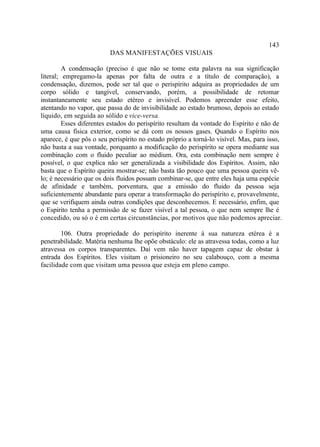 143
                         DAS MANIFESTAÇÕES VISUAIS

         A condensação (preciso é que não se tome esta palavra na sua significação
literal; empregamo-la apenas por falta de outra e a título de comparação), a
condensação, dizemos, pode ser tal que o perispírito adquira as propriedades de um
corpo sólido e tangível, conservando, porém, a possibilidade de retomar
instantaneamente seu estado etéreo e invisível. Podemos apreender esse efeito,
atentando no vapor, que passa do de invisibilidade ao estado brumoso, depois ao estado
líquido, em seguida ao sólido e vice-versa.
         Esses diferentes estados do perispírito resultam da vontade do Espírito e não de
uma causa física exterior, como se dá com os nossos gases. Quando o Espírito nos
aparece, é que pôs o seu perispírito no estado próprio a torná-lo visível. Mas, para isso,
não basta a sua vontade, porquanto a modificação do perispírito se opera mediante sua
combinação com o fluido peculiar ao médium. Ora, esta combinação nem sempre é
possível, o que explica não ser generalizada a visibilidade dos Espíritos. Assim, não
basta que o Espírito queira mostrar-se; não basta tão pouco que uma pessoa queira vê-
lo; é necessário que os dois fluidos possam combinar-se, que entre eles haja uma espécie
de afinidade e também, porventura, que a emissão do fluido da pessoa seja
suficientemente abundante para operar a transformação do perispírito e, provavelmente,
que se verifiquem ainda outras condições que desconhecemos. E necessário, enfim, que
o Espírito tenha a permissão de se fazer visível a tal pessoa, o que nem sempre lhe é
concedido, ou só o é em certas circunstâncias, por motivos que não podemos apreciar.

        106. Outra propriedade do perispírito inerente à sua natureza etérea é a
penetrabilidade. Matéria nenhuma lhe opõe obstáculo: ele as atravessa todas, como a luz
atravessa os corpos transparentes. Daí vem não haver tapagem capaz de obstar à
entrada dos Espíritos. Eles visitam o prisioneiro no seu calabouço, com a mesma
facilidade com que visitam uma pessoa que esteja em pleno campo.
 