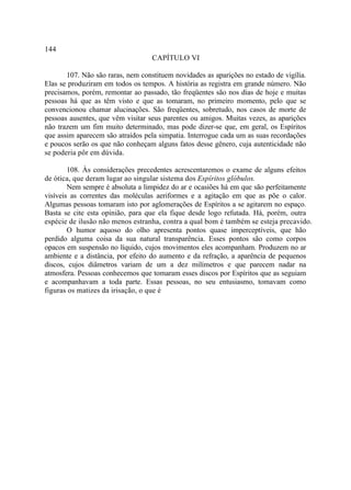 144
                                   CAPÍTULO VI

       107. Não são raras, nem constituem novidades as aparições no estado de vigília.
Elas se produziram em todos os tempos. A história as registra em grande número. Não
precisamos, porém, remontar ao passado, tão freqüentes são nos dias de hoje e muitas
pessoas há que as têm visto e que as tomaram, no primeiro momento, pelo que se
convencionou chamar alucinações. São freqüentes, sobretudo, nos casos de morte de
pessoas ausentes, que vêm visitar seus parentes ou amigos. Muitas vezes, as aparições
não trazem um fim muito determinado, mas pode dizer-se que, em geral, os Espíritos
que assim aparecem são atraídos pela simpatia. Interrogue cada um as suas recordações
e poucos serão os que não conheçam alguns fatos desse gênero, cuja autenticidade não
se poderia pôr em dúvida.

        108. Às considerações precedentes acrescentaremos o exame de alguns efeitos
de ótica, que deram lugar ao singular sistema dos Espíritos glóbulos.
        Nem sempre é absoluta a limpidez do ar e ocasiões há em que são perfeitamente
visíveis as correntes das moléculas aeriformes e a agitação em que as põe o calor.
Algumas pessoas tomaram isto por aglomerações de Espíritos a se agitarem no espaço.
Basta se cite esta opinião, para que ela fique desde logo refutada. Há, porém, outra
espécie de ilusão não menos estranha, contra a qual bom é também se esteja precavido.
        O humor aquoso do olho apresenta pontos quase imperceptíveis, que hão
perdido alguma coisa da sua natural transparência. Esses pontos são como corpos
opacos em suspensão no líquido, cujos movimentos eles acompanham. Produzem no ar
ambiente e a distância, por efeito do aumento e da refração, a aparência de pequenos
discos, cujos diâmetros variam de um a dez milímetros e que parecem nadar na
atmosfera. Pessoas conhecemos que tomaram esses discos por Espíritos que as seguiam
e acompanhavam a toda parte. Essas pessoas, no seu entusiasmo, tomavam como
figuras os matizes da irisação, o que é
 