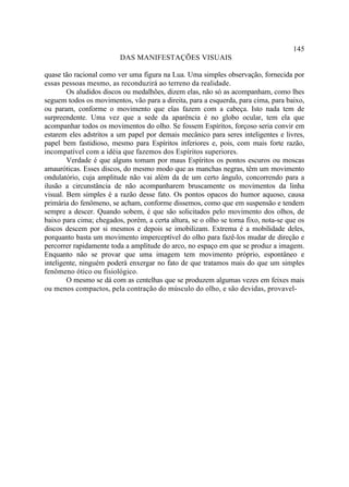 145
                         DAS MANIFESTAÇÕES VISUAIS

quase tão racional como ver uma figura na Lua. Uma simples observação, fornecida por
essas pessoas mesmo, as reconduzirá ao terreno da realidade.
        Os aludidos discos ou medalhões, dizem elas, não só as acompanham, como lhes
seguem todos os movimentos, vão para a direita, para a esquerda, para cima, para baixo,
ou param, conforme o movimento que elas fazem com a cabeça. Isto nada tem de
surpreendente. Uma vez que a sede da aparência é no globo ocular, tem ela que
acompanhar todos os movimentos do olho. Se fossem Espíritos, forçoso seria convir em
estarem eles adstritos a um papel por demais mecânico para seres inteligentes e livres,
papel bem fastidioso, mesmo para Espíritos inferiores e, pois, com mais forte razão,
incompatível com a idéia que fazemos dos Espíritos superiores.
        Verdade é que alguns tomam por maus Espíritos os pontos escuros ou moscas
amauróticas. Esses discos, do mesmo modo que as manchas negras, têm um movimento
ondulatório, cuja amplitude não vai além da de um certo ângulo, concorrendo para a
ilusão a circunstância de não acompanharem bruscamente os movimentos da linha
visual. Bem simples é a razão desse fato. Os pontos opacos do humor aquoso, causa
primária do fenômeno, se acham, conforme dissemos, como que em suspensão e tendem
sempre a descer. Quando sobem, é que são solicitados pelo movimento dos olhos, de
baixo para cima; chegados, porém, a certa altura, se o olho se torna fixo, nota-se que os
discos descem por si mesmos e depois se imobilizam. Extrema é a mobilidade deles,
porquanto basta um movimento imperceptível do olho para fazê-los mudar de direção e
percorrer rapidamente toda a amplitude do arco, no espaço em que se produz a imagem.
Enquanto não se provar que uma imagem tem movimento próprio, espontâneo e
inteligente, ninguém poderá enxergar no fato de que tratamos mais do que um simples
fenômeno ótico ou fisiológico.
        O mesmo se dá com as centelhas que se produzem algumas vezes em feixes mais
ou menos compactos, pela contração do músculo do olho, e são devidas, provavel-
 