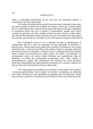 146
                                   CAPÍTULO VI

mente, à eletricidade fosforescente da íris, pois que são geralmente adstritas à
circunferência do disco desse órgão.
        Tais ilusões não podem provir senão de uma observação incompleta. Quem quer
que tenha estudado a natureza dos Espíritos, por todos os meios que a ciência prática
faculta, compreenderá tudo o que elas têm de pueril. Do mesmo modo que combatemos
as aventurosas teorias com que se atacam as manifestações, quando essas teorias
assentam na ignorância dos fatos, também devemos procurar destruir as idéias falsas,
que indicam mais entusiasmo do que reflexão e que, por isso mesmo, mais dano do que
bem causam, com relação aos incrédulos, já de si tão dispostos a buscar o lado ridículo.

       109. O perispírito, como se vê, é o princípio de todas as manifestações. O
conhecimento dele foi a chave da explicação de uma imensidade de fenômenos e
permitiu que a ciência espírita desse largo passo, fazendo-a enveredar por nova senda,
tirando-lhe todo o cunho de maravilhosa. Dos próprios Espíritos, porquanto notai bem
que foram eles que nos ensinaram o caminho, tivemos a explicação da ação do Espírito
sobre a matéria, do movimento dos corpos inertes, dos ruídos e das aparições. Aí
encontraremos ainda a de muitos outros fenômenos que examinaremos antes de
passarmos ao estudo das comunicações propriamente ditas. Tanto melhor as
compreenderemos, quanto mais conhecedores nos acharmos das causas primárias.
Quem haja compreendido bem aquele princípio, facilmente, por si mesmo, o aplicará aos
diversos fatos que se lhe possam oferecer à observação.

        110. Longe estamos de considerar como absoluta e como sendo a última palavra
a teoria que apresentamos. Novos estudos sem dúvida a completarão, ou retificarão
mais tarde; entretanto, por mais incompleta ou imperfeita que seja ainda hoje, sempre
pode auxiliar o estudioso a reconhecer a possibilidade dos fatos, por efeito de causas
 