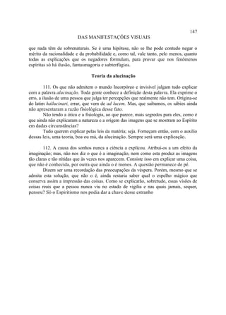 147
                         DAS MANIFESTAÇÕES VISUAIS

que nada têm de sobrenaturais. Se é uma hipótese, não se lhe pode contudo negar o
mérito da racionalidade e da probabilidade e, como tal, vale tanto, pelo menos, quanto
todas as explicações que os negadores formulam, para provar que nos fenômenos
espíritas só há ilusão, fantasmagoria e subterfúgios.

                                 Teoria da alucinação

         111. Os que não admitem o mundo Incorpóreo e invisível julgam tudo explicar
com a palavra alucinação. Toda gente conhece a definição desta palavra. Ela exprime o
erro, a ilusão de uma pessoa que julga ter percepções que realmente não tem. Origina-se
do latim hallucinari, errar, que vem de ad lucem. Mas, que saibamos, os sábios ainda
não apresentaram a razão fisiológica desse fato.
         Não tendo a ótica e a fisiologia, ao que parece, mais segredos para eles, como é
que ainda não explicaram a natureza e a origem das imagens que se mostram ao Espírito
em dadas circunstâncias?
         Tudo querem explicar pelas leis da matéria; seja. Forneçam então, com o auxílio
dessas leis, uma teoria, boa ou má, da alucinação. Sempre será uma explicação.

        112. A causa dos sonhos nunca a ciência a explicou. Atribui-os a um efeito da
imaginação; mas, não nos diz o que é a imaginação, nem como esta produz as imagens
tão claras e tão nítidas que às vezes nos aparecem. Consiste isso em explicar uma coisa,
que não é conhecida, por outra que ainda o é menos. A questão permanece de pé.
        Dizem ser uma recordação das preocupações da véspera. Porém, mesmo que se
admita esta solução, que não o é, ainda restaria saber qual o espelho mágico que
conserva assim a impressão das coisas. Como se explicarão, sobretudo, essas visões de
coisas reais que a pessoa nunca viu no estado de vigília e nas quais jamais, sequer,
pensou? Só o Espiritismo nos podia dar a chave desse estranho
 