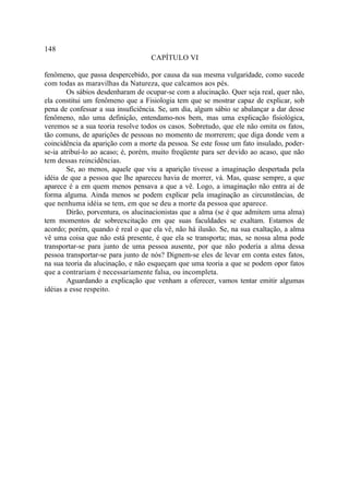 148
                                   CAPÍTULO VI

fenômeno, que passa despercebido, por causa da sua mesma vulgaridade, como sucede
com todas as maravilhas da Natureza, que calcamos aos pés.
        Os sábios desdenharam de ocupar-se com a alucinação. Quer seja real, quer não,
ela constitui um fenômeno que a Fisiologia tem que se mostrar capaz de explicar, sob
pena de confessar a sua insuficiência. Se, um dia, algum sábio se abalançar a dar desse
fenômeno, não uma definição, entendamo-nos bem, mas uma explicação fisiológica,
veremos se a sua teoria resolve todos os casos. Sobretudo, que ele não omita os fatos,
tão comuns, de aparições de pessoas no momento de morrerem; que diga donde vem a
coincidência da aparição com a morte da pessoa. Se este fosse um fato insulado, poder-
se-ia atribuí-lo ao acaso; é, porém, muito freqüente para ser devido ao acaso, que não
tem dessas reincidências.
        Se, ao menos, aquele que viu a aparição tivesse a imaginação despertada pela
idéia de que a pessoa que lhe apareceu havia de morrer, vá. Mas, quase sempre, a que
aparece é a em quem menos pensava a que a vê. Logo, a imaginação não entra aí de
forma alguma. Ainda menos se podem explicar pela imaginação as circunstâncias, de
que nenhuma idéia se tem, em que se deu a morte da pessoa que aparece.
        Dirão, porventura, os alucinacionistas que a alma (se é que admitem uma alma)
tem momentos de sobreexcitação em que suas faculdades se exaltam. Estamos de
acordo; porém, quando é real o que ela vê, não há ilusão. Se, na sua exaltação, a alma
vê uma coisa que não está presente, é que ela se transporta; mas, se nossa alma pode
transportar-se para junto de uma pessoa ausente, por que não poderia a alma dessa
pessoa transportar-se para junto de nós? Dignem-se eles de levar em conta estes fatos,
na sua teoria da alucinação, e não esqueçam que uma teoria a que se podem opor fatos
que a contrariam é necessariamente falsa, ou incompleta.
        Aguardando a explicação que venham a oferecer, vamos tentar emitir algumas
idéias a esse respeito.
 