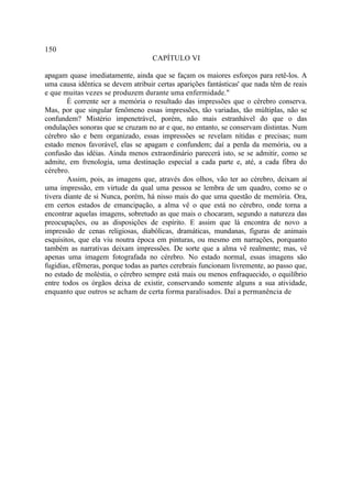 150
                                    CAPÍTULO VI

apagam quase imediatamente, ainda que se façam os maiores esforços para retê-los. A
uma causa idêntica se devem atribuir certas aparições fantásticas' que nada têm de reais
e que muitas vezes se produzem durante uma enfermidade."
        É corrente ser a memória o resultado das impressões que o cérebro conserva.
Mas, por que singular fenômeno essas impressões, tão variadas, tão múltiplas, não se
confundem? Mistério impenetrável, porém, não mais estranhável do que o das
ondulações sonoras que se cruzam no ar e que, no entanto, se conservam distintas. Num
cérebro são e bem organizado, essas impressões se revelam nítidas e precisas; num
estado menos favorável, elas se apagam e confundem; daí a perda da memória, ou a
confusão das idéias. Ainda menos extraordinário parecerá isto, se se admitir, como se
admite, em frenologia, uma destinação especial a cada parte e, até, a cada fibra do
cérebro.
        Assim, pois, as imagens que, através dos olhos, vão ter ao cérebro, deixam aí
uma impressão, em virtude da qual uma pessoa se lembra de um quadro, como se o
tivera diante de si Nunca, porém, há nisso mais do que uma questão de memória. Ora,
em certos estados de emancipação, a alma vê o que está no cérebro, onde torna a
encontrar aquelas imagens, sobretudo as que mais o chocaram, segundo a natureza das
preocupações, ou as disposições de espírito. E assim que lá encontra de novo a
impressão de cenas religiosas, diabólicas, dramáticas, mundanas, figuras de animais
esquisitos, que ela viu noutra época em pinturas, ou mesmo em narrações, porquanto
também as narrativas deixam impressões. De sorte que a alma vê realmente; mas, vê
apenas uma imagem fotografada no cérebro. No estado normal, essas imagens são
fugidias, efêmeras, porque todas as partes cerebrais funcionam livremente, ao passo que,
no estado de moléstia, o cérebro sempre está mais ou menos enfraquecido, o equilíbrio
entre todos os órgãos deixa de existir, conservando somente alguns a sua atividade,
enquanto que outros se acham de certa forma paralisados. Daí a permanência de
 