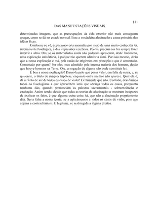 151
                         DAS MANIFESTAÇÕES VISUAIS

determinadas imagens, que as preocupações da vida exterior não mais conseguem
apagar, como se dá no estado normal. Essa a verdadeira alucinação e causa primária das
idéias fixas.
        Conforme se vê, explicamos esta anomalia por meio de uma muito conhecida lei.
inteiramente fisiológica, a das impressões cerebrais. Porém, preciso nos foi sempre fazer
intervir a alma. Ora, se os materialistas ainda não puderam apresentar, deste fenômeno,
uma explicação satisfatória, é porque não querem admitir a alma. Por isso mesmo, dirão
que a nossa explicação é má, pela razão de erigirmos em princípio o que é contestado.
Contestado por quem? Por eles, mas admitido pela imensa maioria dos homens, desde
que houve homens na Terra. Ora, a negação de alguns não pode constituir lei.
        É boa a nossa explicação? Damo-la pelo que possa valer, em falta de outra, e, se
quiserem, a título de simples hipótese, enquanto outra melhor não aparece. Qual ela é,
dá a razão de ser de todos os casos de visão? Certamente que não. Contudo, desafiamos
todos os fisiologistas a que apresentem uma que abranja todos os casos, porquanto
nenhuma dão, quando pronunciam as palavras sacramentais - sobreexcitação e
exaltação. Assim sendo, desde que todas as teorias da alucinação se mostram incapazes
de explicar os fatos, é que alguma outra coisa há, que não a alucinação propriamente
dita. Seria falsa a nossa teoria, se a aplicássemos a todos os casos de visão, pois que
alguns a contraditariam. E legítima, se restringida a alguns efeitos.
 