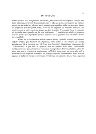 17
                                 INTRODUÇÃO

nomes quando isso nos pareceu necessário, para assinalar que algumas citações um
tanto extensas provieram deles textualmente. A não ser assim, houvéramos de citá-los
quase que em todas as páginas, especialmente em seguida a todas as respostas dadas
às perguntas que lhes foram feitas, o que se nos afigurou de nenhuma utilidade. Os
nomes, como se sabe, importam pouco, em tais assuntos. O essencial é que o conjunto
do trabalho corresponda ao fim que colimamos. O acolhimento dado à primeira
edição, posto que imperfeita, faz-nos esperar que a presente não encontre menos
receptividade.
        Como lhe acrescentamos muitas coisas e muitos capítulos inteiros, suprimimos
alguns artigos, que ficariam em duplicata, entre outros o que tratava da Escala
espírita, que já se encontra em “O Livro dos Espíritos”. Suprimimos igualmente do
“Vocabulário” o que não se ajustava bem no quadro desta obra, substituindo
vantajosamente o que foi supresso por coisas mais práticas. Esse vocabulário, além do
mais, não estava completo e tencionamos publicá-lo mais tarde, em separado, sob o
formato de um pequeno dicionário de filosofia espírita. Conservamos nesta edição
apenas as palavras novas ou especiais, pertinentes aos assuntos de que nos ocupamos.
 