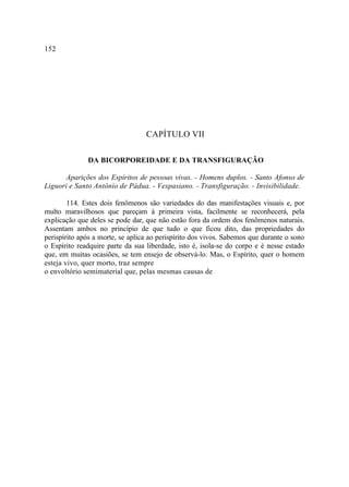 152




                                  CAPÍTULO VII

              DA BICORPOREIDADE E DA TRANSFIGURAÇÃO

       Aparições dos Espíritos de pessoas vivas. - Homens duplos. - Santo Afonso de
Liguori e Santo Antônio de Pádua. - Vespasiano. - Transfiguração. - Invisibilidade.

        114. Estes dois fenômenos são variedades do das manifestações visuais e, por
multo maravilhosos que pareçam à primeira vista, facilmente se reconhecerá, pela
explicação que deles se pode dar, que não estão fora da ordem dos fenômenos naturais.
Assentam ambos no princípio de que tudo o que ficou dito, das propriedades do
perispírito após a morte, se aplica ao perispírito dos vivos. Sabemos que durante o sono
o Espírito readquire parte da sua liberdade, isto é, isola-se do corpo e é nesse estado
que, em muitas ocasiões, se tem ensejo de observá-lo. Mas, o Espírito, quer o homem
esteja vivo, quer morto, traz sempre
o envoltório semimaterial que, pelas mesmas causas de
 