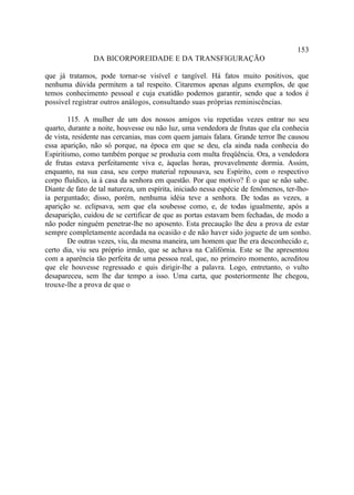 153
                DA BICORPOREIDADE E DA TRANSFIGURAÇÃO

que já tratamos, pode tornar-se visível e tangível. Há fatos muito positivos, que
nenhuma dúvida permitem a tal respeito. Citaremos apenas alguns exemplos, de que
temos conhecimento pessoal e cuja exatidão podemos garantir, sendo que a todos é
possível registrar outros análogos, consultando suas próprias reminiscências.

        115. A mulher de um dos nossos amigos viu repetidas vezes entrar no seu
quarto, durante a noite, houvesse ou não luz, uma vendedora de frutas que ela conhecia
de vista, residente nas cercanias, mas com quem jamais falara. Grande terror lhe causou
essa aparição, não só porque, na época em que se deu, ela ainda nada conhecia do
Espiritismo, como também porque se produzia com multa freqüência. Ora, a vendedora
de frutas estava perfeitamente viva e, àquelas horas, provavelmente dormia. Assim,
enquanto, na sua casa, seu corpo material repousava, seu Espírito, com o respectivo
corpo fluídico, ia à casa da senhora em questão. Por que motivo? É o que se não sabe.
Diante de fato de tal natureza, um espírita, iniciado nessa espécie de fenômenos, ter-lho-
ia perguntado; disso, porém, nenhuma idéia teve a senhora. De todas as vezes, a
aparição se. eclipsava, sem que ela soubesse como, e, de todas igualmente, após a
desaparição, cuidou de se certificar de que as portas estavam bem fechadas, de modo a
não poder ninguém penetrar-lhe no aposento. Esta precaução lhe deu a prova de estar
sempre completamente acordada na ocasião e de não haver sido joguete de um sonho.
        De outras vezes, viu, da mesma maneira, um homem que lhe era desconhecido e,
certo dia, viu seu próprio irmão, que se achava na Califórnia. Este se lhe apresentou
com a aparência tão perfeita de uma pessoa real, que, no primeiro momento, acreditou
que ele houvesse regressado e quis dirigir-lhe a palavra. Logo, entretanto, o vulto
desapareceu, sem lhe dar tempo a isso. Uma carta, que posteriormente lhe chegou,
trouxe-lhe a prova de que o
 