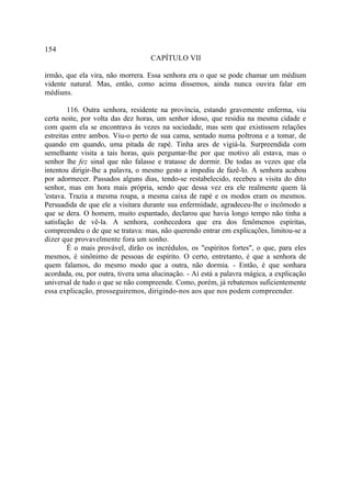 154
                                   CAPÍTULO VII

irmão, que ela vira, não morrera. Essa senhora era o que se pode chamar um médium
vidente natural. Mas, então, como acima dissemos, ainda nunca ouvira falar em
médiuns.

        116. Outra senhora, residente na província, estando gravemente enferma, viu
certa noite, por volta das dez horas, um senhor idoso, que residia na mesma cidade e
com quem ela se encontrava às vezes na sociedade, mas sem que existissem relações
estreitas entre ambos. Viu-o perto de sua cama, sentado numa poltrona e a tomar, de
quando em quando, uma pitada de rapé. Tinha ares de vigiá-la. Surpreendida com
semelhante visita a tais horas, quis perguntar-lhe por que motivo ali estava, mas o
senhor lhe fez sinal que não falasse e tratasse de dormir. De todas as vezes que ela
intentou dirigir-lhe a palavra, o mesmo gesto a impediu de fazê-lo. A senhora acabou
por adormecer. Passados alguns dias, tendo-se restabelecido, recebeu a visita do dito
senhor, mas em hora mais própria, sendo que dessa vez era ele realmente quem lá
'estava. Trazia a mesma roupa, a mesma caixa de rapé e os modos eram os mesmos.
Persuadida de que ele a visitara durante sua enfermidade, agradeceu-lhe o incômodo a
que se dera. O homem, muito espantado, declarou que havia longo tempo não tinha a
satisfação de vê-la. A senhora, conhecedora que era dos fenômenos espíritas,
compreendeu o de que se tratava: mas, não querendo entrar em explicações, limitou-se a
dizer que provavelmente fora um sonho.
        É o mais provável, dirão os incrédulos, os "espíritos fortes", o que, para eles
mesmos, é sinônimo de pessoas de espírito. O certo, entretanto, é que a senhora de
quem falamos, do mesmo modo que a outra, não dormia. - Então, é que sonhara
acordada, ou, por outra, tivera uma alucinação. - Aí está a palavra mágica, a explicação
universal de tudo o que se não compreende. Como, porém, já rebatemos suficientemente
essa explicação, prosseguiremos, dirigindo-nos aos que nos podem compreender.
 