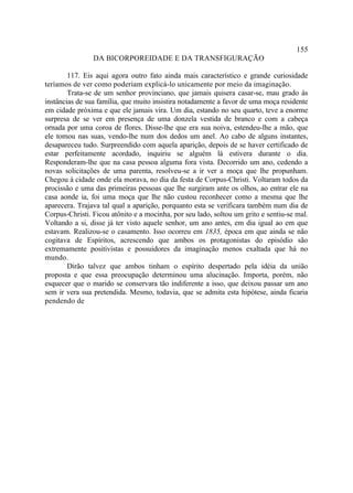 155
                DA BICORPOREIDADE E DA TRANSFIGURAÇÃO

        117. Eis aqui agora outro fato ainda mais característico e grande curiosidade
teríamos de ver como poderiam explicá-lo unicamente por meio da imaginação.
        Trata-se de um senhor provinciano, que jamais quisera casar-se, mau grado às
instâncias de sua família, que muito insistira notadamente a favor de uma moça residente
em cidade próxima e que ele jamais vira. Um dia, estando no seu quarto, teve a enorme
surpresa de se ver em presença de uma donzela vestida de branco e com a cabeça
ornada por uma coroa de flores. Disse-lhe que era sua noiva, estendeu-lhe a mão, que
ele tomou nas suas, vendo-lhe num dos dedos um anel. Ao cabo de alguns instantes,
desapareceu tudo. Surpreendido com aquela aparição, depois de se haver certificado de
estar perfeitamente acordado, inquiriu se alguém lá estivera durante o dia.
Responderam-lhe que na casa pessoa alguma fora vista. Decorrido um ano, cedendo a
novas solicitações de uma parenta, resolveu-se a ir ver a moça que lhe propunham.
Chegou à cidade onde ela morava, no dia da festa de Corpus-Christi. Voltaram todos da
procissão e uma das primeiras pessoas que lhe surgiram ante os olhos, ao entrar ele na
casa aonde ia, foi uma moça que lhe não custou reconhecer como a mesma que lhe
aparecera. Trajava tal qual a aparição, porquanto esta se verificara também num dia de
Corpus-Christi. Ficou atônito e a mocinha, por seu lado, soltou um grito e sentiu-se mal.
Voltando a si, disse já ter visto aquele senhor, um ano antes, em dia igual ao em que
estavam. Realizou-se o casamento. Isso ocorreu em 1835, época em que ainda se não
cogitava de Espíritos, acrescendo que ambos os protagonistas do episódio são
extremamente positivistas e possuidores da imaginação menos exaltada que há no
mundo.
        Dirão talvez que ambos tinham o espírito despertado pela idéia da união
proposta e que essa preocupação determinou uma alucinação. Importa, porém, não
esquecer que o marido se conservara tão indiferente a isso, que deixou passar um ano
sem ir vera sua pretendida. Mesmo, todavia, que se admita esta hipótese, ainda ficaria
pendendo de
 