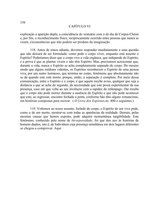 156
                                    CAPÍTULO VI

explicação a aparição dupla, a coincidência do vestuário com o do dia de Corpus-Christi
e, por fim, o reconhecimento físico, reciprocamente ocorrido entre pessoas que nunca se
viram, circunstâncias que não podem ser produto da imaginação.

        118. Antes de irmos adiante, devemos responder imediatamente a uma questão
que não deixará de ser formulada: como pode o corpo viver, enquanto está ausente o
Espírito? Poderíamos dizer que o corpo vive a vida orgânica, que independe do Espírito,
e a prova é que as plantas vivem e não têm Espírito. Mas, precisamos acrescentar que,
durante a vida, nunca o Espírito se acha completamente separado do corpo. Do mesmo
modo que alguns médiuns videntes, os Espíritos reconhecem o Espírito de uma pessoa
viva, por um rastro luminoso, que termina no corpo, fenômeno que absolutamente não
se dá quando este está morto, porque, então, a separação é completa. Por meio dessa
comunicação, entre o Espírito e o corpo, é que aquele recebe aviso, qualquer que seja a
distância a que se ache do segundo, da necessidade que este possa experimentar da sua
presença, caso em que volta ao seu invólucro com a rapidez do relâmpago. Daí resulta
que o corpo não pode morrer durante a ausência do Espírito e que não pode acontecer
que este, ao regressar, encontre fechada a porta, conforme hão dito alguns romancistas,
em histórias compostas para recrear. ( O Livro dos Espíritos,ns. 400 e seguintes.)

       119. Voltemos ao nosso assunto. Isolado do corpo, o Espírito de um vivo pode,
como o de um morto, mostrar-se com todas as aparências da realidade. Demais, pelas
mesmas causas que hemos exposto, pode adquirir momentânea tangibilidade. Este
fenômeno, conhecido pelo nome de bicorporeidade, foi que deu azo às histórias de
homens duplos, isto é, de Indivíduos cuja presença simultânea em dois lugares diferentes
se chegou a comprovar. Aqui
 