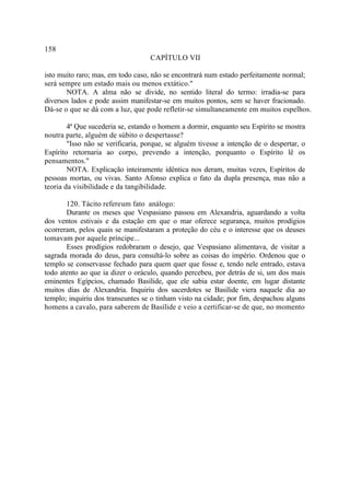 158
                                   CAPÍTULO VII

isto muito raro; mas, em todo caso, não se encontrará num estado perfeitamente normal;
será sempre um estado mais ou menos extático."
       NOTA. A alma não se divide, no sentido literal do termo: irradia-se para
diversos lados e pode assim manifestar-se em muitos pontos, sem se haver fracionado.
Dá-se o que se dá com a luz, que pode refletir-se simultaneamente em muitos espelhos.

        4ª Que sucederia se, estando o homem a dormir, enquanto seu Espírito se mostra
noutra parte, alguém de súbito o despertasse?
        "Isso não se verificaria, porque, se alguém tivesse a intenção de o despertar, o
Espírito retornaria ao corpo, prevendo a intenção, porquanto o Espírito lê os
pensamentos."
        NOTA. Explicação inteiramente idêntica nos deram, muitas vezes, Espíritos de
pessoas mortas, ou vivas. Santo Afonso explica o fato da dupla presença, mas não a
teoria da visibilidade e da tangibilidade.

       120. Tácito refere um fato análogo:
       Durante os meses que Vespasiano passou em Alexandria, aguardando a volta
dos ventos estivais e da estação em que o mar oferece segurança, muitos prodígios
ocorreram, pelos quais se manifestaram a proteção do céu e o interesse que os deuses
tomavam por aquele príncipe...
       Esses prodígios redobraram o desejo, que Vespasiano alimentava, de visitar a
sagrada morada do deus, para consultá-lo sobre as coisas do império. Ordenou que o
templo se conservasse fechado para quem quer que fosse e, tendo nele entrado, estava
todo atento ao que ia dizer o oráculo, quando percebeu, por detrás de si, um dos mais
eminentes Egípcios, chamado Basílide, que ele sabia estar doente, em lugar distante
muitos dias de Alexandria. Inquiriu dos sacerdotes se Basílide viera naquele dia ao
templo; inquiriu dos transeuntes se o tinham visto na cidade; por fim, despachou alguns
homens a cavalo, para saberem de Basílide e veio a certificar-se de que, no momento
 
