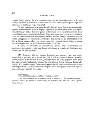 162
                                         CAPÍTULO VII

própria. Como, porém, lhe será possível tomar uma de dimensão menor, a de uma
criança, conforme acabamos de dizer? Neste caso, não será de prever que o corpo real
ultrapasse os limites do corpo aparente?
        Por isso mesmo que tal se pode dar, não dizemos que o fato se tenha produzido.
Apenas, reportando-nos à teoria do peso específico, quisemos fazer sentir que o peso
aparente houvera podido diminuir. Quanto ao fenômeno em si, não afirmamos nem a sua
possibilidade, nem a sua impossibilidade. Dado, entretanto, que ocorra, a circunstância
de se lhe não oferecer uma solução satisfatória de nenhum modo o infirmaria. Importa
se não esqueça que nos achamos nos primórdios da ciência e que ela está longe de haver
dito a última palavra sobre esse ponto, como sobre muitos outros. Aliás, as partes
excedentes poderiam ser perfeitamente tornadas invisíveis.
        A teoria do fenômeno da invisibilidade ressalta muito naturalmente das
explicações precedentes e das que foram ministradas a respeito do fenômeno dos
transportes, ns. 96 e seguintes.

       125. Resta-nos falar do singular fenômeno dos agêneres que, por muito
extraordinário que pareça à primeira vista, não é mais sobrenatural do que os outros.
Porém, como o explicamos na Revue Spirite (fevereiro de 1859), julgamos inútil tratar
dele aqui pormenorizadamente. Diremos tão-somente que é uma variedade da aparição
tangível. E o estado de certos Espíritos que podem revestir momentaneamente as formas
de uma pessoa viva, ao ponto de causar completa ilusão. (Do grego a privativo, e geine,
geinomaï, gerar: que não foi gerado.)

        __________
        NOTA ESPECIAL da Editora (FEB) à 59ª edição, em 1991.
        O fato histórico está correto no parágrafo inicial da página n. 157 das edições febianas de O
Livro dos Médiuns. No entanto, no original francês, foi ele narrado por Kardec sob a versão seguinte:
"Santo Antônio
 