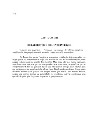 164




                                 CAPÍTULO VIII

                 DO LABORATÓRIO DO MUNDO INVISÍVEL

      Vestuário dos Espíritos. - Formação espontânea de objetos tangíveis. -
Modificação das propriedades da matéria. - Ação magnética curadora.

        126. Temos dito que os Espíritos se apresentam vestidos de túnicas, envoltos em
largos panos, ou mesmo com os trajes que usavam em vida. O envolvimento em panos
parece costume geral no mundo dos Espíritos. Mas, onde irão eles buscar vestuários
semelhantes em tudo aos que traziam quando vivos, com todos os acessórios que os
completavam? E fora de qualquer dúvida que não levaram consigo esses objetos, pois
que os objetos reais temo-los ainda sob as vistas. Donde então provêm os de que usam
no outro mundo? Esta questão deu sempre muito que pensar. Para muitas pessoas,
porém, era simples motivo de curiosidade. A ocorrência, todavia, confirmava uma
questão de princípio, de grande importância, porquanto sua
 