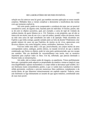 165
                   DO LABORATÓRIO DO MUNDO INVISÍVEL

solução nos fez entrever uma lei geral, que também encontra aplicação no nosso mundo
corpóreo. Múltiplos fatos a vieram complicar e demonstrar a insuficiência das teorias
com que tentaram explicá-la.
        Até certo ponto, poder-se-ia compreender a existência do traje, por ser possível
considerá-lo como, de alguma sorte, fazendo parte do indivíduo. O mesmo, porém, não
se dá com os objetos acessórios, qual, por exemplo, a caixa de rapé do visitante da
senhora doente, de quem falamos no n. 116. Notemos, a este propósito, que ali não se
tratava de um morto, mas de um vivo, e que tal senhor, quando voltou em pessoa, trazia
na mão uma caixa de rapé semelhante em tudo à da aparição. Onde encontrara seu
Espírito a que tinha consigo, quando sentado junto ao leito da doente? Poderíamos citar
grande número de casos em que Espíritos, de mortos ou de vivos, apareceram com
diversos objetos, tais como bengalas, armas, cachimbos, lanternas, livros, etc.
        Veio-nos então uma idéia: a de que, possivelmente, aos corpos inertes da terra
correspondem outros, análogos, porém etéreos, no mundo invisível; de que a matéria
condensada, que forma os objetos, pode ter uma parte quintessenciada, que nos escapa
aos sentidos. Não era destituída de verossimilhança esta teoria, mas se mostrava
impotente para explicar todos os fatos. Um há, sobretudo, que parecia destinado a
frustrar todas as interpretações.
        Até então, não se tratara senão de imagens, ou aparências. Vimos perfeitamente
bem que o perispírito pode adquirir as propriedades da matéria e tornar-se tangível, mas
essa tangibilidade é apenas momentânea e o corpo sólido se desvanece qual sombra. Já é
um fenômeno muito extraordinário; porém, o que o é ainda mais é produzir-se matéria
sólida persistente, conforme o provam numerosos fatos autênticos, notadamente o da
escrita direta, de que falaremos minuciosamente em capítulo especial. Todavia, como
este fenômeno se liga intimamente ao assunto de que agora tratamos, constituindo uma
de suas mais positi-
 