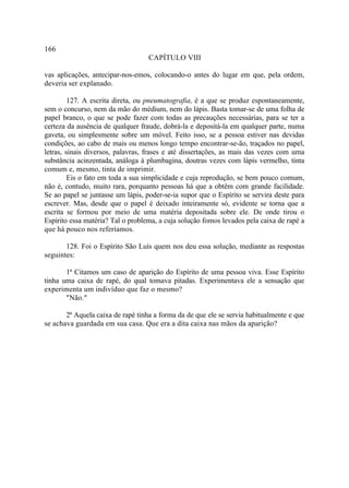 166
                                   CAPÍTULO VIII

vas aplicações, antecipar-nos-emos, colocando-o antes do lugar em que, pela ordem,
deveria ser explanado.

         127. A escrita direta, ou pneumatografia, é a que se produz espontaneamente,
sem o concurso, nem da mão do médium, nem do lápis. Basta tomar-se de uma folha de
papel branco, o que se pode fazer com todas as precauções necessárias, para se ter a
certeza da ausência de qualquer fraude, dobrá-la e depositá-la em qualquer parte, numa
gaveta, ou simplesmente sobre um móvel. Feito isso, se a pessoa estiver nas devidas
condições, ao cabo de mais ou menos longo tempo encontrar-se-ão, traçados no papel,
letras, sinais diversos, palavras, frases e até dissertações, as mais das vezes com uma
substância acinzentada, análoga à plumbagina, doutras vezes com lápis vermelho, tinta
comum e, mesmo, tinta de imprimir.
         Eis o fato em toda a sua simplicidade e cuja reprodução, se bem pouco comum,
não é, contudo, muito rara, porquanto pessoas há que a obtêm com grande facilidade.
Se ao papel se juntasse um lápis, poder-se-ia supor que o Espírito se servira deste para
escrever. Mas, desde que o papel é deixado inteiramente só, evidente se torna que a
escrita se formou por meio de uma matéria depositada sobre ele. De onde tirou o
Espírito essa matéria? Tal o problema, a cuja solução fomos levados pela caixa de rapé a
que há pouco nos referíamos.

       128. Foi o Espírito São Luís quem nos deu essa solução, mediante as respostas
seguintes:

       1ª Citamos um caso de aparição do Espírito de uma pessoa viva. Esse Espírito
tinha uma caixa de rapé, do qual tomava pitadas. Experimentava ele a sensação que
experimenta um indivíduo que faz o mesmo?
       "Não."

       2ª Aquela caixa de rapé tinha a forma da de que ele se servia habitualmente e que
se achava guardada em sua casa. Que era a dita caixa nas mãos da aparição?
 