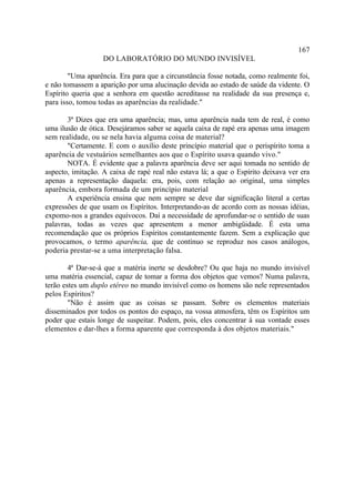 167
                   DO LABORATÓRIO DO MUNDO INVISÍVEL

        "Uma aparência. Era para que a circunstância fosse notada, como realmente foi,
e não tomassem a aparição por uma alucinação devida ao estado de saúde da vidente. O
Espírito queria que a senhora em questão acreditasse na realidade da sua presença e,
para isso, tomou todas as aparências da realidade."

       3ª Dizes que era uma aparência; mas, uma aparência nada tem de real, é como
uma ilusão de ótica. Desejáramos saber se aquela caixa de rapé era apenas uma imagem
sem realidade, ou se nela havia alguma coisa de material?
       "Certamente. E com o auxílio deste princípio material que o perispírito toma a
aparência de vestuários semelhantes aos que o Espírito usava quando vivo."
       NOTA. É evidente que a palavra aparência deve ser aqui tomada no sentido de
aspecto, imitação. A caixa de rapé real não estava lá; a que o Espírito deixava ver era
apenas a representação daquela: era, pois, com relação ao original, uma simples
aparência, embora formada de um princípio material
       A experiência ensina que nem sempre se deve dar significação literal a certas
expressões de que usam os Espíritos. Interpretando-as de acordo com as nossas idéias,
expomo-nos a grandes equívocos. Daí a necessidade de aprofundar-se o sentido de suas
palavras, todas as vezes que apresentem a menor ambigüidade. É esta uma
recomendação que os próprios Espíritos constantemente fazem. Sem a explicação que
provocamos, o termo aparência, que de contínuo se reproduz nos casos análogos,
poderia prestar-se a uma interpretação falsa.

        4ª Dar-se-á que a matéria inerte se desdobre? Ou que haja no mundo invisível
uma matéria essencial, capaz de tomar a forma dos objetos que vemos? Numa palavra,
terão estes um duplo etéreo no mundo invisível como os homens são nele representados
pelos Espíritos?
        "Não é assim que as coisas se passam. Sobre os elementos materiais
disseminados por todos os pontos do espaço, na vossa atmosfera, têm os Espíritos um
poder que estais longe de suspeitar. Podem, pois, eles concentrar à sua vontade esses
elementos e dar-lhes a forma aparente que corresponda à dos objetos materiais."
 