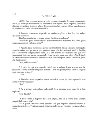 168
                                    CAPÍTULO VIII

        NOTA. Esta pergunta, como se pode ver, era a tradução do nosso pensamento,
isto é, da idéia que formávamos da natureza de tais objetos. Se as respostas, conforme
alguns o pretendem, fossem o reflexo do pensamento, houvéramos obtido a confirmação
da nossa teoria e não uma teoria contrária.

       5ª Formulo novamente a questão, de modo categórico, a fim de evitar todo e
qualquer equívoco:
       São alguma coisa as vestes de que os Espíritos se cobrem?
       "Parece-me que a minha resposta precedente resolve a questão. Não sabes que o
próprio perispírito é alguma coisa?"

        6ª Resulta, desta explicação, que os Espíritos fazem passar a matéria etérea pelas
transformações que queiram e que, portanto, com relação à caixa de rapé, o Espírito
não a encontrou completamente feita, fê-la ele próprio, no momento em que teve
necessidade dela, por ato de sua vontade. E, do mesmo modo que a fez, pôde desfazê-
la. Outro tanto naturalmente se dá com todos os demais objetos, como vestuários, jóias,
etc. Será assim?
        "Mas, evidentemente."

       7ª A caixa de rapé se tornou tão visível para a senhora de que se trata, que lhe
produziu a ilusão de uma tabaqueira material. Teria o Espírito podido torná-la tangível
para a mesma senhora?
       "Teria."

       8ª Tê-la-ia a senhora podido tomar nas mãos, crente de estar segurando uma
caixa de rapé verdadeira?
       "Sim."

       9ª Se a abrisse, teria achado nela rapé? E, se aspirasse esse rapé, ele a faria
espirrar?
       "Sem dúvida."

       10ª Pode então o Espírito dar a um objeto, não só a forma, mas também
propriedades especiais?
       "Se o quiser. Baseado neste princípio foi que respondi afirmativamente às
perguntas anteriores. Tereis provas da poderosa ação que os Espíritos exercem sobre a
maté-
 