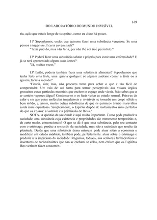 169
                   DO LABORATÓRIO DO MUNDO INVISÍVEL

ria, ação que estais longe de suspeitar, como eu disse há pouco.

       11ª Suponhamos, então, que quisesse fazer uma substância venenosa. Se uma
pessoa a ingerisse, ficaria envenenada?
       "Teria podido, mas não faria, por não lhe ser isso permitido."

        12ª Poderá fazer uma substância salutar e própria para curar uma enfermidade? E
já se terá apresentado algum caso destes?
        "Já, muitas vezes."

        13ª Então, poderia também fazer uma substância alimentar? Suponhamos que
tenha feito uma fruta, uma iguaria qualquer: se alguém pudesse comer a fruta ou a
iguaria, ficaria saciado?
        "Ficaria, sim; mas, não procures tanto para achar o que é tão fácil de
compreender. Um raio de sol basta para tornar perceptíveis aos vossos órgãos
grosseiros essas partículas materiais que enchem o espaço onde viveis. Não sabes que o
ar contém vapores dágua? Condensa-os e os farás voltar ao estado normal. Priva-as de
calor e eis que essas moléculas impalpáveis e invisíveis se tornarão um corpo sólido e
bem sólido, e, assim, muitas outras substâncias de que os químicos tirarão maravilhas
ainda mais espantosas. Simplesmente, o Espírito dispõe de instrumentos mais perfeitos
do que os vossos: a vontade e a permissão de Deus."
        NOTA. A questão da saciedade é aqui muito importante. Como pode produzir a
saciedade uma substância cuja existência e propriedades são meramente temporárias e,
de certo modo, convencionais? O que se dá é que essa substância, pelo seu contacto
com o estômago, produz a sensação da saciedade, mas não a saciedade que resulta da
plenitude. Desde que uma substância dessa natureza pode atuar sobre a economia e
modificar um estado mórbido, também pode, perfeitamente. atuar sobre o estômago e
produzir a' a impressão da saciedade. Rogamos, todavia, aos senhores farmacêuticos e
inventores de reconstituintes que não se encham de zelos, nem creiam que os Espíritos
lhes venham fazer concorrên-
 