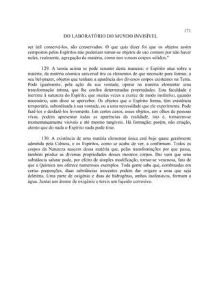 171
                   DO LABORATÓRIO DO MUNDO INVISÍVEL

ser útil conservá-los, são conservados. O que quis dizer foi que os objetos assim
compostos pelos Espíritos não poderiam tornar-se objetos de uso comum por não haver
neles, realmente, agregação de matéria, como nos vossos corpos sólidos."

        129. A teoria acima se pode resumir desta maneira: o Espírito atua sobre a
matéria; da matéria cósmica universal tira os elementos de que necessite para formar, a
seu bel-prazer, objetos que tenham a aparência dos diversos corpos existentes na Terra.
Pode igualmente, pela ação da sua vontade, operar na matéria elementar uma
transformação íntima, que lhe confira determinadas propriedades. Esta faculdade é
inerente à natureza do Espírito, que muitas vezes a exerce de modo instintivo, quando
necessário, sem disso se aperceber. Os objetos que o Espírito forma, têm existência
temporária, subordinada à sua vontade, ou a uma necessidade que ele experimenta. Pode
fazê-los e desfazê-los livremente. Em certos casos, esses objetos, aos olhos de pessoas
vivas, podem apresentar todas as aparências da realidade, isto é, tornarem-se
momentaneamente visíveis e até mesmo tangíveis. Há formação; porém, não criação,
atento que do nada o Espírito nada pode tirar.

        130. A existência de uma matéria elementar única está hoje quase geralmente
admitida pela Ciência, e os Espíritos, como se acaba de ver, a confirmam. Todos os
corpos da Natureza nascem dessa matéria que, pelas transformações por que passa,
também produz as diversas propriedades desses mesmos corpos. Daí vem que uma
substância salutar pode, por efeito de simples modificação, tornar-se venenosa, fato de
que a Química nos oferece numerosos exemplos. Toda gente sabe que, combinadas em
certas proporções, duas substâncias inocentes podem dar origem a uma que seja
deletéria. Uma parte de oxigênio e duas de hidrogênio, ambos inofensivos, formam a
água. Juntai um átomo de oxigênio e tereis um liquido corrosivo.
 