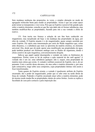 172
                                    CAPÍTULO VIII

Sem mudança nenhuma das proporções, às vezes, a simples alteração no modo de
agregação molecular basta para mudar as propriedades. Assim é que um corpo opaco
pode tornar-se transparente e vice-versa. Pois que ao Espírito é possível tão grande ação
sobre a matéria elementar, concebe-se que lhe seja dado não só formar substâncias, mas
também modificar-lhes as propriedades, fazendo para isto a sua vontade o efeito de
reativo.

        131. Esta teoria nos fornece a solução de um fato bem conhecido em
magnetismo, mas inexplicado até hoje: o da mudança das propriedades da água, por
obra da vontade. O Espírito atuante é o do magnetizador, quase sempre assistido por
outro Espírito. Ele opera uma transmutação por meio do fluido magnético que, como
atrás dissemos, e a substância que mais se aproxima da matéria cósmica, ou elemento
universal. Ora, desde que ele pode operar uma modificação nas propriedades da água,
pode também produzir um fenômeno análogo com os fluidos do organismo, donde o
efeito curativo da ação magnética, convenientemente dirigida.
        Sabe-se que papel capital desempenha a vontade em todos os fenômenos do
magnetismo. Porém, como se há de explicar a ação material de tão sutil agente? A
vontade não é um ser, uma substância qualquer; não é, sequer, uma propriedade da
matéria mais etérea que exista. A vontade é atributo essencial do Espírito, isto é, do ser
pensante. Com o auxílio dessa alavanca, ele atua sobre a matéria elementar e, por uma
ação consecutiva, reage sobre seus compostos, cujas propriedades íntimas vêm assim a
ficar transformadas.
        Tanto quanto do Espírito errante, a vontade é igualmente atributo do Espírito
encarnado; daí o poder do magnetizador, poder que se sabe estar na razão direta da
força de vontade. Podendo o Espírito encarnado atuar sobre a matéria elementar, pode
do mesmo modo mudar-lhe as propriedades, dentro de certos limites. Assim se explica a
faculdade de cura pelo contacto e pela imposição das
 