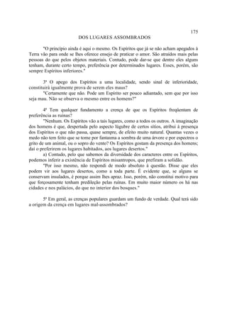 175
                         DOS LUGARES ASSOMBRADOS

       "O princípio ainda é aqui o mesmo. Os Espíritos que já se não acham apegados à
Terra vão para onde se lhes oferece ensejo de praticar o amor. São atraídos mais pelas
pessoas do que pelos objetos materiais. Contudo, pode dar-se que dentre eles alguns
tenham, durante certo tempo, preferência por determinados lugares. Esses, porém, são
sempre Espíritos inferiores."

       3ª O apego dos Espíritos a uma localidade, sendo sinal de inferioridade,
constituirá igualmente prova de serem eles maus?
       "Certamente que não. Pode um Espírito ser pouco adiantado, sem que por isso
seja mau. Não se observa o mesmo entre os homens?"

        4ª Tem qualquer fundamento a crença de que os Espíritos freqüentam de
preferência as ruínas?
        "Nenhum. Os Espíritos vão a tais lugares, como a todos os outros. A imaginação
dos homens é que, despertada pelo aspecto lúgubre de certos sítios, atribui à presença
dos Espíritos o que não passa, quase sempre, de efeito muito natural. Quantas vezes o
medo não tem feito que se tome por fantasma a sombra de uma árvore e por espectros o
grito de um animal, ou o sopro do vento? Os Espíritos gostam da presença dos homens;
daí o preferirem os lugares habitados, aos lugares desertos."
        a) Contudo, pelo que sabemos da diversidade dos caracteres entre os Espíritos,
podemos inferir a existência de Espíritos misantropos, que prefiram a solidão.
        "Por isso mesmo, não respondi de modo absoluto à questão. Disse que eles
podem vir aos lugares desertos, como a toda parte. É evidente que, se alguns se
conservam insulados, é porque assim lhes apraz. Isso, porém, não constitui motivo para
que forçosamente tenham predileção pelas ruínas. Em muito maior número os há nas
cidades e nos palácios, do que no interior dos bosques."

       5ª Em geral, as crenças populares guardam um fundo de verdade. Qual terá sido
a origem da crença em lugares mal-assombrados?
 