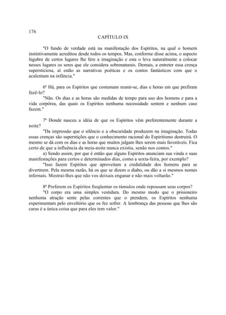 176
                                   CAPÍTULO IX

        "O fundo de verdade está na manifestação dos Espíritos, na qual o homem
instintivamente acreditou desde todos os tempos. Mas, conforme disse acima, o aspecto
lúgubre de certos lugares lhe fere a imaginação e esta o leva naturalmente a colocar
nesses lugares os seres que ele considera sobrenaturais. Demais, a entreter essa crença
supersticiosa, aí estão as narrativas poéticas e os contos fantásticos com que o
acalentam na infância."

       6ª Há, para os Espíritos que costumam reunir-se, dias e horas em que prefiram
fazê-lo?
       "Não. Os dias e as horas são medidas de tempo para uso dos homens e para a
vida corpórea, das quais os Espíritos nenhuma necessidade sentem e nenhum caso
fazem."

         7ª Donde nasceu a idéia de que os Espíritos vêm preferentemente durante a
noite?
        "Da impressão que o silêncio e a obscuridade produzem na imaginação. Todas
essas crenças são superstições que o conhecimento racional do Espiritismo destruirá. O
mesmo se dá com os dias e as horas que muitos julgam lhes serem mais favoráveis. Fica
certo de que a influência da meia-noite nunca existiu, senão nos contos."
        a) Sendo assim, por que é então que alguns Espíritos anunciam sua vinda e suas
manifestações para certos e determinados dias, como a sexta-feira, por exemplo?
        "Isso fazem Espíritos que aproveitam a credulidade dos homens para se
divertirem. Pela mesma razão, há os que se dizem o diabo, ou dão a si mesmos nomes
infernais. Mostrai-lhes que não vos deixais enganar e não mais voltarão."

       8ª Preferem os Espíritos freqüentar os túmulos onde repousam seus corpos?
       "O corpo era uma simples vestidura. Do mesmo modo que o prisioneiro
nenhuma atração sente pelas correntes que o prendem, os Espíritos nenhuma
experimentam pelo envoltório que os fez sofrer. A lembrança das pessoas que lhes são
caras é a única coisa que para eles tem valor."
 