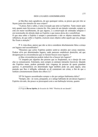 177
                           DOS LUGARES ASSOMBRADOS

        a) São-lhes mais agradáveis, do que quaisquer outras, as preces que por eles se
façam junto dos túmulos de seus corpos?
        "A prece, bem o sabes, é uma evocação que atrai os Espíritos. Tanto maior ação
terá, quanto mais fervorosa e sincera for. Ora, junto de um túmulo venerado, sempre se
está em maior recolhimento, do que algures, e a conservação de estimadas relíquias é
em testemunho de afeição dado ao Espírito e que nunca deixa de o sensibilizar.
O que atua sobre o Espírito é sempre o pensamento e não os objetos materiais. Mais
influência, do que sobre o Espírito, exercem esses objetos sobre aquele que ora, porque
lhe fixam a atenção."

        9ª A vista disso, parece que não se deve considerar absolutamente falsa a crença
em lugares mal-assombrados?
        "Dissemos que certos Espíritos podem sentir-se atraídos por coisas materiais.
Podem sê-lo por determinados lugares, onde parecem estabelecer domicílio, até que
desapareçam as circunstâncias que os faziam buscar esses lugares. "
        a) Que circunstâncias podem induzi-los a buscar tais lugares?
        "A simpatia por algumas das pessoas que os freqüentam, ou o desejo de com
elas se comunicarem. Entretanto, nem sempre os animam intenções louváveis. Quando
são Espíritos maus, podem pretender tirar vingança de pessoas de quem guardam
queixas. A permanência em determinado lugar também pode ser, para alguns, uma
punição que lhes é infligida, sobretudo se ali cometeram um crime, a fim de que o
tenham constantemente diante dos olhos (1).''

       10ª Os lugares assombrados sempre o são por antigos habitantes deles?
       "Sempre, não - às vezes, porquanto, se o antigo habitante de um desses lugares é
Espírito elevado, tão pouco se preocupará com a sua habitação terrena, quanto

       __________
       (1) Veja-se Revue Spirite, de fevereiro de 1860: "História de um danado".
 