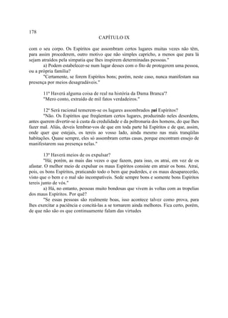 178
                                    CAPÍTULO IX

com o seu corpo. Os Espíritos que assombram certos lugares muitas vezes não têm,
para assim procederem, outro motivo que não simples capricho, a menos que para lá
sejam atraídos pela simpatia que lhes inspirem determinadas pessoas."
       a) Podem estabelecer-se num lugar desses com o fito de protegerem uma pessoa,
ou a própria família?
       "Certamente, se forem Espíritos bons; porém, neste caso, nunca manifestam sua
presença por meios desagradáveis."

       11ª Haverá alguma coisa de real na história da Dama Branca'?
       "Mero conto, extraído de mil fatos verdadeiros."

       12ª Será racional temerem-se os lugares assombrados pel Espíritos?
                                                                 os
       "Não. Os Espíritos que freqüentam certos lugares, produzindo neles desordens,
antes querem divertir-se à custa da credulidade e da poltronaria dos homens, do que lhes
fazer mal. Aliás, deveis lembrar-vos de que em toda parte há Espíritos e de que, assim,
onde quer que estejais, os tereis ao vosso lado, ainda mesmo nas mais tranqüilas
habitações. Quase sempre, eles só assombram certas casas, porque encontram ensejo de
manifestarem sua presença nelas."

        13ª Haverá meios de os expulsar?
        "Há; porém, as mais das vezes o que fazem, para isso, os atrai, em vez de os
afastar. O melhor meio de expulsar os maus Espíritos consiste em atrair os bons. Atraí,
pois, os bons Espíritos, praticando todo o bem que puderdes, e os maus desaparecerão,
visto que o bem e o mal são incompatíveis. Sede sempre bons e somente bons Espíritos
tereis junto de vós."
        a) Há, no entanto, pessoas muito bondosas que vivem às voltas com as tropelias
dos maus Espíritos. Por quê?
        "Se essas pessoas são realmente boas, isso acontece talvez como prova, para
lhes exercitar a paciência e concitá-las a se tornarem ainda melhores. Fica certo, porém,
de que não são os que continuamente falam das virtudes
 