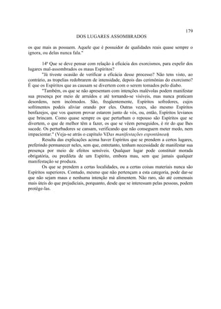 179
                         DOS LUGARES ASSOMBRADOS

os que mais as possuem. Aquele que é possuidor de qualidades reais quase sempre o
ignora, ou delas nunca fala."

        14ª Que se deve pensar com relação à eficácia dos exorcismos, para expelir dos
lugares mal-assombrados os maus Espíritos?
        "Já tiveste ocasião de verificar a eficácia desse processo? Não tens visto, ao
contrário, as tropelias redobrarem de intensidade, depois das cerimônias do exorcismo?
É que os Espíritos que as causam se divertem com o serem tomados pelo diabo.
        "Também, os que se não apresentam com intenções malévolas podem manifestar
sua presença por meio de arruídos e até tornando-se visíveis, mas nunca praticam
desordens, nem incômodos. São, freqüentemente, Espíritos sofredores, cujos
sofrimentos podeis aliviar orando por eles. Outras vezes, são mesmo Espíritos
benfazejos, que vos querem provar estarem junto de vós, ou, então, Espíritos levianos
que brincam. Como quase sempre os que perturbam o repouso são Espíritos que se
divertem, o que de melhor têm a fazer, os que se vêem perseguidos, é rir do que lhes
sucede. Os perturbadores se cansam, verificando que não conseguem meter medo, nem
impacientar." (Veja-se atrás o capítulo V: Das manifestações espontâneas.  )
        Resulta das explicações acima haver Espíritos que se prendem a certos lugares,
preferindo permanecer neles, sem que, entretanto, tenham necessidade de manifestar sua
presença por meio de efeitos sensíveis. Qualquer lugar pode constituir morada
obrigatória, ou predileta de um Espírito, embora mau, sem que jamais qualquer
manifestação se produza.
        Os que se prendem a certas localidades, ou a certas coisas materiais nunca são
Espíritos superiores. Contudo, mesmo que não pertençam a esta categoria, pode dar-se
que não sejam maus e nenhuma intenção má alimentem. Não raro, são até comensais
mais úteis do que prejudiciais, porquanto, desde que se interessam pelas pessoas, podem
protêge-las.
 