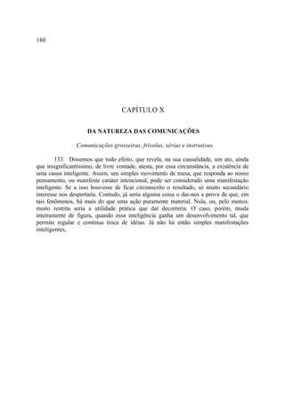 180




                                    CAPÍTULO X

                     DA NATUREZA DAS COMUNICAÇÕES

                 Comunicações grosseiras, frívolas, sérias e instrutivas

        133. Dissemos que todo efeito, que revela, na sua causalidade, um ato, ainda
que insignificantíssimo, de livre vontade, atesta, por essa circunstância, a existência de
uma causa inteligente. Assim, um simples movimento de mesa, que responda ao nosso
pensamento, ou manifeste caráter intencional, pode ser considerado uma manifestação
inteligente. Se a isso houvesse de ficar circunscrito o resultado, só muito secundário
interesse nos despertaria. Contudo, já seria alguma coisa o dar-nos a prova de que, em
tais fenômenos, há mais do que uma ação puramente material. Nula, ou, pelo menos,
muito restrita seria a utilidade prática que daí decorreria. O caso, porém, muda
inteiramente de figura, quando essa inteligência ganha um desenvolvimento tal, que
permite regular e contínua troca de idéias. Já não há então simples manifestações
inteligentes,
 