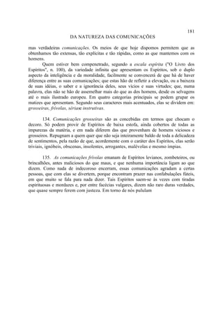 181
                      DA NATUREZA DAS COMUNICAÇÕES

mas verdadeiras comunicações. Os meios de que hoje dispomos permitem que as
obtenhamos tão extensas, tão explícitas e tão rápidas, como as que mantemos com os
homens.
        Quem estiver bem compenetrado, segundo a escala espírita ("O Livro dos
Espíritos", n. 100), da variedade infinita que apresentam os Espíritos, sob o duplo
aspecto da inteligência e da moralidade, facilmente se convencerá de que há de haver
diferença entre as suas comunicações; que estas hão de refletir a elevação, ou a baixeza
de suas idéias, o saber e a ignorância deles, seus vícios e suas virtudes; que, numa
palavra, elas não se hão de assemelhar mais do que as dos homens, desde os selvagens
até o mais ilustrado europeu. Em quatro categorias principais se podem grupar os
matizes que apresentam. Segundo seus caracteres mais acentuados, elas se dividem em:
grosseiras, frívolas, sériase instrutivas.

        134. Comunicações grosseiras são as concebidas em termos que chocam o
decoro. Só podem provir de Espíritos de baixa estofa, ainda cobertos de todas as
impurezas da matéria, e em nada diferem das que provenham de homens viciosos e
grosseiros. Repugnam a quem quer que não seja inteiramente baldo de toda a delicadeza
de sentimentos, pela razão de que, acordemente com o caráter dos Espíritos, elas serão
triviais, ignóbeis, obscenas, insolentes, arrogantes, malévolas e mesmo ímpias.

        135. As comunicações frívolas emanam de Espíritos levianos, zombeteiros, ou
brincalhões, antes maliciosos do que maus, e que nenhuma importância ligam ao que
dizem. Como nada de indecoroso encerram, essas comunicações agradam a certas
pessoas, que com elas se divertem, porque encontram prazer nas confabulações fúteis,
em que muito se fala para nada dizer. Tais Espíritos saem-se às vezes com tiradas
espirituosas e mordazes e, por entre facécias vulgares, dizem não raro duras verdades,
que quase sempre ferem com justeza. Em torno de nós pululam
 
