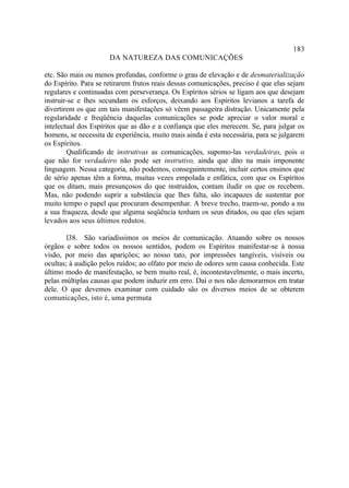 183
                      DA NATUREZA DAS COMUNICAÇÕES

etc. São mais ou menos profundas, conforme o grau de elevação e de desmaterialização
do Espírito. Para se retirarem frutos reais dessas comunicações, preciso é que elas sejam
regulares e continuadas com perseverança. Os Espíritos sérios se ligam aos que desejam
instruir-se e lhes secundam os esforços, deixando aos Espíritos levianos a tarefa de
divertirem os que em tais manifestações só vêem passageira distração. Unicamente pela
regularidade e freqüência daquelas comunicações se pode apreciar o valor moral e
intelectual dos Espíritos que as dão e a confiança que eles merecem. Se, para julgar os
homens, se necessita de experiência, muito mais ainda é esta necessária, para se julgarem
os Espíritos.
        Qualificando de instrutivas as comunicações, supomo-las verdadeiras, pois o
que não for verdadeiro não pode ser instrutivo, ainda que dito na mais imponente
linguagem. Nessa categoria, não podemos, conseguintemente, incluir certos ensinos que
de sério apenas têm a forma, muitas vezes empolada e enfática, com que os Espíritos
que os ditam, mais presunçosos do que instruídos, contam iludir os que os recebem.
Mas, não podendo suprir a substância que lhes falta, são incapazes de sustentar por
muito tempo o papel que procuram desempenhar. A breve trecho, traem-se, pondo a nu
a sua fraqueza, desde que alguma seqüência tenham os seus ditados, ou que eles sejam
levados aos seus últimos redutos.

        l38. São variadíssimos os meios de comunicação. Atuando sobre os nossos
órgãos e sobre todos os nossos sentidos, podem os Espíritos manifestar-se à nossa
visão, por meio das aparições; ao nosso tato, por impressões tangíveis, visíveis ou
ocultas; à audição pelos ruídos; ao olfato por meio de odores sem causa conhecida. Este
último modo de manifestação, se bem muito real, é, incontestavelmente, o mais incerto,
pelas múltiplas causas que podem induzir em erro. Daí o nos não demorarmos em tratar
dele. O que devemos examinar com cuidado são os diversos meios de se obterem
comunicações, isto é, uma permuta
 