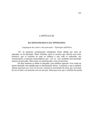 185




                                  CAPÍTULO XI

                    DA SEMATOLOGIA E DA TIPTOLOGIA

            Linguagem dos sinais e das pancadas - Tiptologia alfabética.

        139. As primeiras comunicações inteligentes foram obtidas por meio de
pancadas, ou da tiptologia. Muito limitados eram os recursos que oferecia esse meio
primitivo, que se ressentia de estar na infância a arte, tudo se reduzindo, nas
comunicações, a respostas monossilábicas, por - sim, ou - não, mediante convencionado
número de pancadas. Mais tarde, foi aperfeiçoado, como já dissemos.
        De duas maneiras se obtêm as pancadas, com médiuns especiais. Esse modo de
operar demanda certa aptidão para as manifestações físicas. A primeira, a que se poderia
chamar tiptologia por meio de básculo, consiste no movimento da mesa, que se levanta
de um só lado e cai batendo com um dos pés. Basta para isso que o médium lhe ponha
 