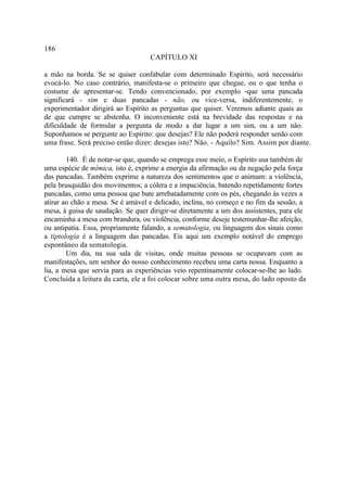 186
                                   CAPÍTULO XI

a mão na borda. Se se quiser confabular com determinado Espírito, será necessário
evocá-lo. No caso contrário, manifesta-se o primeiro que chegue, ou o que tenha o
costume de apresentar-se. Tendo convencionado, por exemplo -que uma pancada
significará - sim e duas pancadas - não, ou vice-versa, indiferentemente, o
experimentador dirigirá ao Espírito as perguntas que quiser. Veremos adiante quais as
de que cumpre se abstenha. O inconveniente está na brevidade das respostas e na
dificuldade de formular a pergunta de modo a dar lugar a um sim, ou a um não.
Suponhamos se pergunte ao Espírito: que desejas? Ele não poderá responder senão com
uma frase. Será preciso então dizer: desejas isto? Não. - Aquilo? Sim. Assim por diante.

        140. É de notar-se que, quando se emprega esse meio, o Espírito usa também de
uma espécie de mímica, isto é, exprime a energia da afirmação ou da negação pela força
das pancadas. Também exprime a natureza dos sentimentos que o animam: a violência,
pela brusquidão dos movimentos; a cólera e a impaciência, batendo repetidamente fortes
pancadas, como uma pessoa que bate arrebatadamente com os pés, chegando às vezes a
atirar ao chão a mesa. Se é amável e delicado, inclina, no começo e no fim da sessão, a
mesa, à guisa de saudação. Se quer dirigir-se diretamente a um dos assistentes, para ele
encaminha a mesa com brandura, ou violência, conforme deseje testemunhar-lhe afeição,
ou antipatia. Essa, propriamente falando, a sematologia, ou linguagem dos sinais como
a tiptologia é a linguagem das pancadas. Eis aqui um exemplo notável do emprego
espontâneo da sematologia.
        Um dia, na sua sala de visitas, onde muitas pessoas se ocupavam com as
manifestações, um senhor do nosso conhecimento recebeu uma carta nossa. Enquanto a
lia, a mesa que servia para as experiências veio repentinamente colocar-se-lhe ao lado.
Concluída a leitura da carta, ele a foi colocar sobre uma outra mesa, do lado oposto da
 