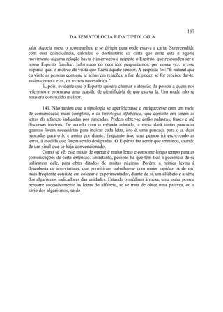 187
                      DA SEMATOLOGIA E DA TIPTOLOGIA

sala. Aquela mesa o acompanhou e se dirigiu para onde estava a carta. Surpreendido
com essa coincidência, calculou o destinatário da carta que entre esta e aquele
movimento alguma relação havia e interrogou a respeito o Espírito, que respondeu ser o
nosso Espírito familiar. Informado do ocorrido, perguntamos, por nossa vez, a esse
Espírito qual o motivo da visita que fizera àquele senhor. A resposta foi: "É natural que
eu visite as pessoas com que te achas em relações, a fim de poder, se for preciso, dar-te,
assim como a elas, os avisos necessários."
        É, pois, evidente que o Espírito quisera chamar a atenção da pessoa a quem nos
referimos e procurava uma ocasião de cientificá-la de que estava lá. Um mudo não se
houvera conduzido melhor.

         141. Não tardou que a tiptologia se aperfeiçoasse e enriquecesse com um meio
de comunicação mais completo, o da tiptologia alfabética, que consiste em serem as
letras do alfabeto indicadas por pancadas. Podem obter-se então palavras, frases e até
discursos inteiros. De acordo com o método adotado, a mesa dará tantas pancadas
quantas forem necessárias para indicar cada letra, isto é, uma pancada para o a, duas
pancadas para o b, e assim por diante. Enquanto isto, uma pessoa irá escrevendo as
letras, à medida que forem sendo designadas. O Espírito faz sentir que terminou, usando
de um sinal que se haja convencionado.
         Como se vê, este modo de operar é muito lento e consome longo tempo para as
comunicações de certa extensão. Entretanto, pessoas há que têm tido a paciência de se
utilizarem dele, para obter ditados de muitas páginas. Porém, a prática levou à
descoberta de abreviaturas, que permitiram trabalhar-se com maior rapidez. A de uso
mais freqüente consiste em colocar o experimentador, diante de si, um alfabeto e a série
dos algarismos indicadores das unidades. Estando o médium à mesa, uma outra pessoa
percorre sucessivamente as letras do alfabeto, se se trata de obter uma palavra, ou a
série dos algarismos, se de
 