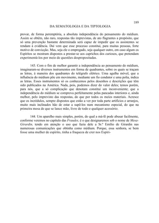 189
                      DA SEMATOLOGIA E DA TIPTOLOGIA

provar, de forma peremptória, a absoluta independência do pensamento do médium.
Assim se obtêm, não raro, respostas tão imprevistas, de ato flagrantes a propósito, que
só uma prevenção bastante determinada será capaz de impedir que os assistentes se
rendam à evidência. Daí vem que esse processo constitui, para muitas pessoas, forte
motivo de convicção. Mas, seja ele o empregado, seja qualquer outro, em caso algum os
Espíritos se mostram dispostos a prestar-se aos caprichos dos curiosos, que pretendam
experimentá-los por meio de questões despropositadas.

        143. Com o fim de melhor garantir a independência ao pensamento do médium,
imaginaram-se diversos instrumentos em forma de quadrantes, sobre os quais se traçam
as letras, à maneira dos quadrantes do telégrafo elétrico. Uma agulha móvel, que a
influência do médium põe em movimento, mediante um fio condutor e uma polia, indica
as letras. Esses instrumentos só os conhecemos pelos desenhos e descrições que têm
sido publicados na América. Nada, pois, podemos dizer do valor deles; temos porém,
para nós, que a só complicação que denotam constitui um inconveniente; que a
independência do médium se comprova perfeitamente pelas pancadas interiores e, ainda
melhor, pelo imprevisto das respostas, do que por todos os meios materiais. Acresce
que os incrédulos, sempre dispostos que estão a ver por toda parte artifícios e arranjos,
muito mais inclinados hão de estar a supô-los num mecanismo especial, do que na
primeira mesa de que se lance mão, livre de todo e qualquer acessório.

       144. Um aparelho mais simples, porém, do qual a má-fé pode abusar facilmente,
conforme veremos no capítulo das Fraudes, é o que designaremos sob o nome de Mesa-
Girardin, tendo em atenção o uso que fazia dele a Sr.ª Emílio de Girardin nas
numerosas comunicações que obtinha como médium. Porque, essa senhora, se bem
fosse uma mulher de espírito, tinha a fraqueza de crer nos Espíri-
 