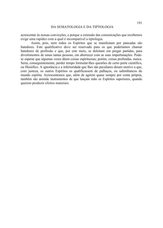 191
                      DA SEMATOLOGIA E DA TIPTOLOGIA

acrescentar às nossas convicções, e porque a extensão das comunicações que recebemos
exige uma rapidez com a qual é incompatível a tiptologia.
        Assim, pois, nem todos os Espíritos que se manifestam por pancadas são
batedores. Este qualificativo deve ser reservado para os que poderíamos chamar
batedores de profissão e que, por este meio, se deleitam em pregar partidas, para
divertimentos de umas tantas pessoas, em aborrecer com as suas importunações. Pode-
se esperar que algumas vezes dêem coisas espirituosas; porém, coisas profundas, nunca.
Seria, conseguintemente, perder tempo formular-lhes questões de certo porte científico,
ou filosófico. A ignorância e a inferioridade que lhes são peculiares deram motivo a que,
com justeza, os outros Espíritos os qualificassem de palhaços, ou saltimbancos do
mundo espírita. Acrescentemos que, além de agirem quase sempre por conta própria,
também são amiúde instrumentos de que lançam mão os Espíritos superiores, quando
querem produzir efeitos materiais.
 